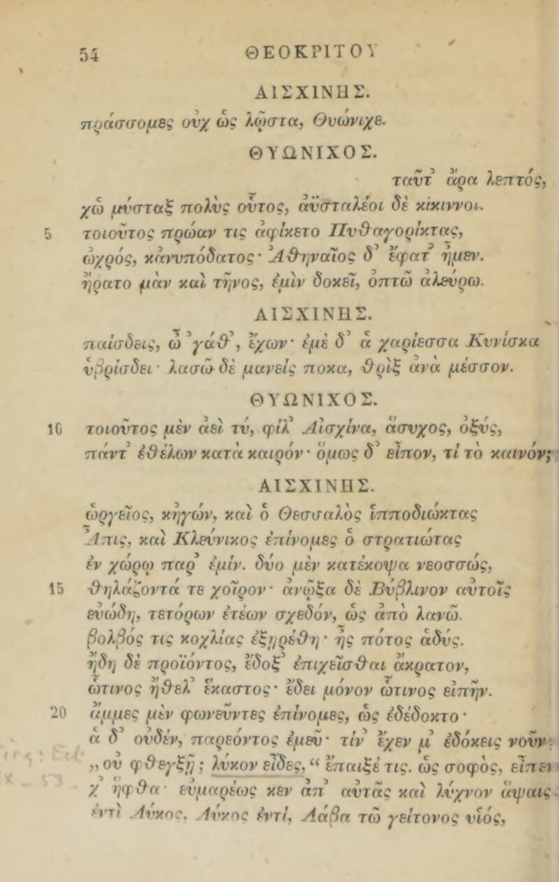 ΑΙΣΧΙΝΗΣ. πράσσομες υνχ ώς λωστα, Θυωνιχε. ΘΥΩΝΙΧΟΣ. ταντ (ίοη λεπτός, χω μί'σταξ πολύς όντας, άν&ταλεοι δε κίχιννοι. 5 τοιοντος πρώαν τις άφίχετο ΠνΟηγορίχτης, ωχρός, χηινπόδατος' Α&ψοΓιος δ εφατ ημεΐ’. ηρατο μην καί τϊ,νος, έμίν δοχε7, οπτώ αλενρω. ΑΙΣΧΙΝΗΣ. παΐσδεις, ώ χάΰ\ εχων εμέ <5’ « χαρίεσσα Κννίσχα νβρίσδει ■ λασώ δέ μανείς πυχιχ, ϋρΐξ ανα μέσσον. ΘΥΩΝ1ΧΟΣ. 10 τοιοντος μέν αεί τν, φίλ' Αισχίνη, άσνχος, υξνς, πάντ έ&έλων κατά χαιρόν όμως δ είπον, τι το καινόν; ΑΙΣΧΙΝΗΣ. ώργείος, κηγών, χαί ό Θεσσαλός ίπποδιώκτας '.ίπις, χαί Κλητικός επίτομες ό στρατιώτας εν χώροι πηρ έμίν. δνο μέν κατέχοψα νεοσσώς, 15 &ηλάζοντά τε χοίρον άνοιξα δέ Βνβλινον αντυϊς ενωδη, τενόρων ε’τέων σχεδόν, ως από λανω. βολβος τις κοχλίας έξ^ρέ&η · ης πάτος άδνς. ηδη δέ προ'ίοντος, εδοξ έπιχείσ&αι άκρατον, ώτινος η&εΧ έκαστος· εδει μόνον ώτινος είπην. 20 ιιμμες μέν φωνεϊιντες επίτομες, ώς έδέδοκτο· α δ ονδεν, παρεοντος έμεν' τίν εχεν μ εδόχεις νουν ' „ ου φΟε^-ξί]; λνχον είδες, “ επαιξέ τις. ώς σοφός. είπει χ ηφ&α- ενμαρεως χεν απ αντας καί λνχνον ίιψαις ηπι Ανχος. Αννας έντί, Λάβα τώ γείτονος νιος,