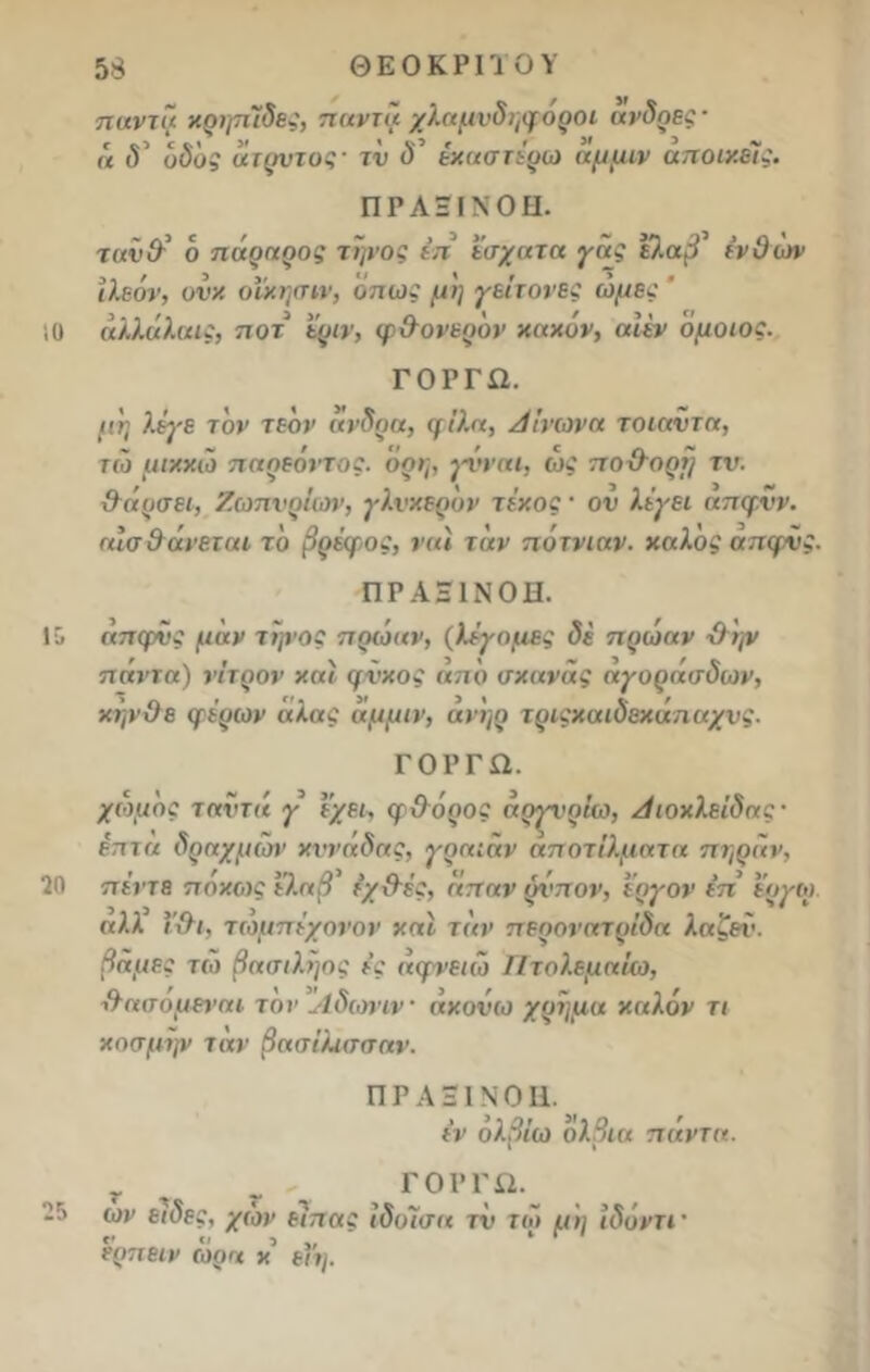 ίΟ η αντί}· κρηπίδες, πανιά χλαμνδηφ οροί ανδρες· ή (V οδός άτρυτος- τν ύ’ έκαστέρω αμμιν αποικείς. Π Ρ Λ ΞIΝ Ο Π. τανθ’ ό πάραρος Ύψος έπ έσχατα γάς ε/.αβ^ ενθών ίλεόν, ονκ οίκησιν, όπως μη γείτονες ωμές ' αλλάλαις, ποτ εριν, φθονερόν κακόν, αίέν όμοιος. ΓΟΡΓΩ. μη λέγε τον τε'ον άνδρα, μίλα, Αίνωνα τοιαντα, τιό μικκ.ω παρεόντος. όρη, γΰί’αι, ώς ποθορή τν. θάρσει, Ζωπνρίων, γλυκερόν τέκος · ου λέγει απφνν. αισθάνεται· τό βρέφος, ναι τάν πότνιαν. καλός απφνς. 1 'ο 20 ΠΡΑΞΙΝΟΗ. άπφνς μάν τηνος πρωαν, (λέγομες δέ πρωαν θψ πάντα) νίτρον και φνκος από σκανάς αγοράσδων, κηνθε φέρων άλας άμμιν, αν'ηρ τριςκαιδεκάπαχνς. ΓΟΡΓΩ. χωμός ταντά γ ε’χει, φΟόρος άργνρΐω, Αιοκλείδας· έπτα δραχμών κννάδσς, γραίαν αποτίλματα πήραν, πέντε ποκως ελαβ εχθές, άπαν ρίπον, εργον έπ εργω αλλ ϊθι, τωμπέχονον και τάν περονατρίδα λαζεί'. βάμες τω βασιληος ές άφνειιο Πτολεμαίο}, θασομεναι τον Αδωνιν ακούω χρήμα καλόν τι κοσμεί ταν βασίλισσαν. ΠΡΑ3ΙΝΟΗ. έν ολβίω ολβια παντα. 25 τ - ΓΟΡΓΩ. ων είδες, χών είπας ιδίασα τν τω μη ίδόντί' ε'οπειν τόρα κ εϊη.