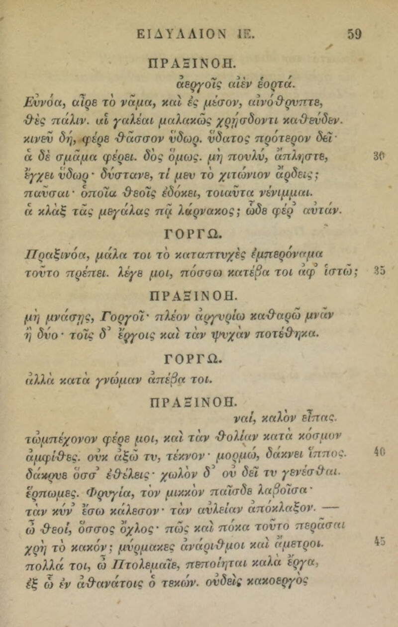 ΠΡΑΞΙΝΟΗ. άεργοϊς αΐέν έορτά. Εννόα, αϊρε το νήμα, και ές μέσον, αινό&ρνπτε, ■&ές πάλιν, αί γαλέαι μαλαχώς χρήσδοντι καχλενδεν. χινεν δη, φέρε χλάσσον νδωρ. νδατος προτερον δει- ά δέ σμάμα φέρει, δ'ος όμως, μη πονλν, άπληστε, 30 έγχει νδωρ · δνστανε, τΐ μεν το χιτωνιον αρδεις; πανσαι· όποια χλεοϊς έδόχει, τοιαντα νένιμμαι. ά χλάξ τάς μεγάλας πι/ λάρναχος; ώδε φέρ αντάν- ΓΟΡΓΩ. Πραξινόα, μάλα τοι το χαταπτνχές έμπερόναμα τοντο πρέπει, λέγε μοι, πόσοω κατέβα τοι αφ ιστω; 35 ΠΡΑΞΙΝΟΗ. μη μνάσης, Γοργοί· πλέον άργνρίω χα·&αρώ μναν η δνο · τοΐς δ3 εργοις χαι τάν ψνχαν ποτέ&ηχα. ΓΟΡΓΏ. αλλά κατά γνώμαν απέβα τοι. ΠΡΑΞΙΝΟΗ. ναΐ, καλόν είπας. τώμπέχονον φέρε μοι, και ταν χλολίαν χατα χοσμον άμφί&ες. ονχ άξώ τν, τέχνον μορμω, δαχνει ίππος. 40 δάχρνε υσσ έ&έλεις' χωλόν δ ον δει τν γενεσ&αι. ιρπωμες. Φρνγία, τον μιχχον πιιΐσδε λαβόισα ■ τάν χνν εσω χαλεσον ταν ανλείαν αποχλαξον. ώ &εοΐ, όσσος όχλος · πώς και πόκα τοντο περασαι χρί] το κακόν; μνρμακες άνάρι&μοι χαι άμετροι, πολλά τοι, ώ Πτολεμάϊε, πεποΐηται χαλα έργα, έξ ώ έν άχλανάτοις ό τεχών. ονδεις χαχοεργος