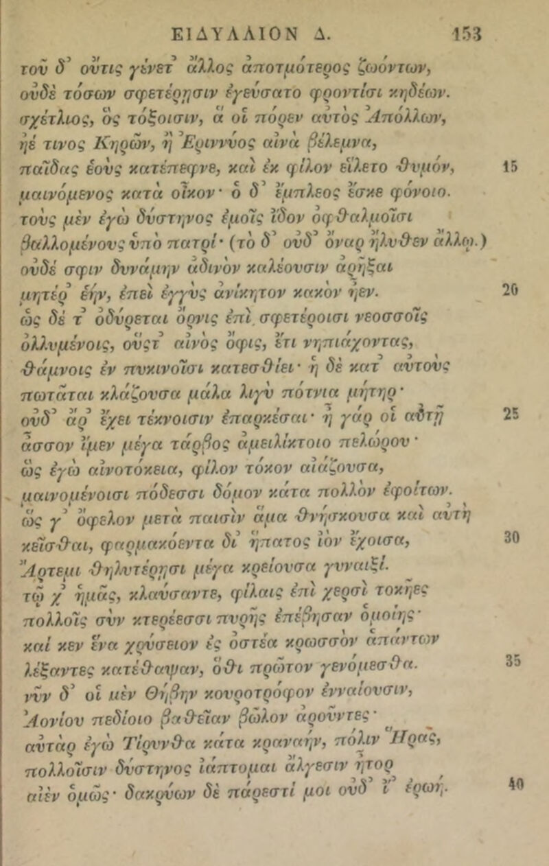 τον δ’ οντις γένετ άλλος άποτμότεοος ζωόντων, ονδέ τόσων σςρετέρησιν έγενσατο φοοντίσι κηδέων. σχέτλιος, σί τόξοισιν, « οϊ πορεν αντος Απολλισι', ηέ τίνος Κηρών, η Ερινννος αίνά βέλεμνα, πάΐδας έονς κατέπεφνε, καί έχ φίλον εϊλετο -θυμόν, μαινόμενος κατά οίκον 6 δ έμπλεος εσκε φονοιο. τους μέν εγώ δύστηνος έμοΐίς ΐδον οφθαλμοΊσι θαλλόμενους νπό πάτοι- (το δ’ ονδ’ όναρ ηλ.νθεν άλλοι.) ουδέ σφιν δύναμην άδινον καλέονσιν αοηξαι μητέρ εην, ίπεί έγγνς άνΐκητον κακόν ηεν. ώς δέ τ’ οδύρεται δρνις επί σφετέροισι νεοσσοΊς υλλνμένοις, ονςτ αίνος όφις, ετι νηπιάχοντας, -θάμνοις έν πυκινοΊσι κατεσΟίει- η δε κατ αντονς πωταται κλάζονσα μάλα λιγν ποτνια μτμηρ- ονδ αρ εχει τέκνοισιν έπαρκέσαι · ή γαρ οι αυττ} άσσον ιμεν μέγα τάοβος άμειλίκτοιο πελωρον - ώς εγώ αινοτόκεια, φίλον τόκον αιαζουσα, μαινομένοισι πόδεσσι δόμον κάτα πολλών εφοίτων. (ίκ γ’ υφελον μετά παισίν αμα χλνησκονσα και αντη κέϊσ-θαι, φαρμακόεντα δι ηπατος ιόν έ'χοισα, Λοτεμι -θηλ.ντέρησι μέγα κρείονσα γνναιξί. τώ χ ημάς, κλ.ανσαντε, φίλαις επί χερσι< τοκήες πολλολς συν κτεοέεσσι πνοής έπεβησαν ομοιης καί κεν Iνα χονσειον ές οστέα κρωσσον απάντων λέξαντες κατέθαψαν, όθι πρώτον γενόμεσθα. ιών δ’ οί ιιέν Θηβην κονροτροφον (νναίονσιν, 'ΑονΙου πεδΐοιο βαθέΐαν βώλον αρονντες■ αντάρ εγώ Τίρννθα κάτα κοαναην, πόλ.ιν λίρας, πολ.λ.οίσιν δύστηνος ίάπτομαι άλγεσιν ψορ αιέν όμώς- δακρύων δέ πάρεστΐ μοι ουδ ι ερωτ,. 15 20 25 30 35 40