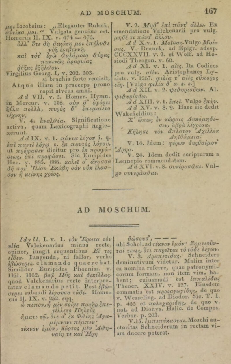 Α13 ΛΙΟ5 0ΗΤΙΜ. μοι ΐ3εοΙΐ3Ϊιΐ3: ,, ΕΙε§αηΙει· Ηιιΐιηΐ. αυτίχα μοι·“ νιιΐββία ςειιιιϊηα ε5ί. 1Ιυιιιεπΐ3 11. IX. ν. 474 — 476. αλλ' υτε δη δεχάτη μοι ετιήλνϋε νν$ έρεβενν'η, ' χαι τότ έγω δαλιιμοιο ι?ί·ρΐ(ζ πνχινώς αραρνϊαζ ρίζας Ιζεβ.δον. νΪΓβίϋαϊ ϋευΐ'8- I, ν. 202. 203. 8Ϊ Ι)ΐ-,'ΐο!ιί;ι Γοτίε ι ειηϊδϊΐ, Α I ΐ{ ιι ε ϊΐΐιιηι ϊη ρΓβεεερ* ριυιιο ΓΐιρίΙ α1νειΐ3 βηιιιί. Λ Λ VII. ν. 2. ΙίοιηκΓ. ΙΓγπιη. ίη ΜβΓοιπ·. ν. 108. υνν ΰ' εφόρει ξίλα ττολλά, τενρόζ ΰ' ίττεμαιετο τέχνην. V. 4. αναί&ϊα. δίρηιΓιοηΙιοπο βείϊνβ, (}ϋ3ΐη ΐιοχίοο^ιαρίιί ηΐβίε- χεί'ΐιηΐ. Α δ IX. ν. 1. πάντα λόγον ϊ. <|. επί 7ΐ<ιι·τι λόγω β. Ιχ παντός λόγον, ιιΐ πρόφασιν 'ιϋείΙιΐΓ ρΓΟ ίχ ειςογά- αεοες, ίΤι< προφάυει. 8ϊε Ειιηριιίεβ Ηεε. ν. 885. 886. χπλίϊ ο άνασσα δή τιοι Ίλιον 'Έχάβη σόν ονχ 'ελαα- σον η χείνης χρέος. V. 2. Λίηδ' επί πάντ άλλοι. Εχ ειηεηιίαΐϊοηε νβίοΐίοηαι-ϋ ριο ναΙ§. μηδέ τι 71 άντ άλλον- Αδ Χ.ν. 1. ΑΙοϊσαζ-Ίχύζο Μοί- σας. V. Βπιιιεί. αιΐ Εριζε. 3<1ε5ρ. (ΧΟΧΧνίΙ. ν. 2. βΐ ννοΐί. 3(1 Ηε- 3Ϊοιϋ ΊΊιεοζοιι. ν. 60. Α δ XI. ν. 1. αίες. Ιίβ Οοιϋεεβ ρεο νιιίς. αιεν. ΑΓΪίΙορΗβηε» Εγ- ίίδίΓ. ν. 1267. ιγιλία τ’ αϋς εύπορος εΐη. [Υ'ιιίζο φιλία δ' α- ε- ι·] Α δ ΧΙΕ ν. 2. ψιΟνρίυδων. Α1. •ψι&ν Γιίαδοι- , Α δ XIII. ν. 1. ιττιΐ. νιιίζο επ ήν. Α (I XV. ν. 8. 0· Ηαοο βίε ιίειίιΐ Λ·ν3ΐιιβι·1(1ϊι«5: Χ' ωπως εν χώραις Λνχομηδι- αιν, αβρά λέγοιαα. Κήλην ε τύν ά, ελατόν ’Αχιλλέα Ατ/ίδάμεια- V. 14. Ιιίειη : φερων δυςδαίμον 'Αρτ,α. V. 24. Ιιίειη (Ιυϋιί δεειρίιιεζιη 8 Εειιηερίο οοτηηιεηάΛίβιη. Α δ XV1. ν. 8. οννίραοϋαι- Vι»1— 80 αννεράαδαι- Λ I) Μ Ο 8 ϋ Η ϋ Μ. ΙδγΙΙ. I. ν. 1. τον Έρωτα τον νίέα νηΐοΐι-ηβηιυ ιι· ί ηιι* Γβείε, ορίηοε,, ίηη8ΐΙ ίε<|ΐιοη1ϋηΐ3 Εί τις είδεν. ΙοηβεικΕι, ηί 1'ηΐΐοε, νεείιο εβώστρει· ο 1 3 ιη 3 η ιΐ ο ιι η β ε ε ο 6 β I. Οϊηιϊΐίίεε ΕαεϊρίιΙοδ Γΐιοεηΐίβ. ν. 1161. 1·62. βοιϊ Πνρ χαΐ διχέλλας. ΐ|αο(Ι νβΙεΕεηαιΊυβ εεείε ΐηίεερεε- (αίιιε εί βίο 3 η ιΐ ο ρείί I. Ρι>3ί εβώ- στρει 5«1ΐ3ΐιι1ί λέγονυα τάδε■ ΙΙοιιιε- γβϊ ΙΕ IX. ν. 252. ί([<ι; ) ω τιέπον,τ] μεν υοίγε 7τατ'ηρ Ιηε- τελλετο ΙΤηλεύς ομάτι τω, οτε υ' εχ Φι>ίι;ς Αγα- με μνονι τιέμπεν τέχνον Ιμόν> ϋάρτοε μεν Ά&η- ναίι/ τε χυι ΪΙρη δώσονσ , — πΐιί δείιοΐ.βιΐ τ έχνον εμόν’ Σημειηνν- ταί τινε^,ότι πηριιται το τάδε λίγων. V. 3· Ίραειετίδαζ· 5ε1ιηείιίεΓο ιΐοηιίηιιΐΐνιιηι νΐιΙεΙιΐΓ. Μαΐίιη ϊηΙεΓ «3 πυιη ί π.ι γοΓογγο, ιΐΛ ο ρ,ιΐ ίο η νιιι ι - εοπιηι Ι’οηιιαηι» ιιοη ίΐεπι νίιη, 03- 1ιι·ηΙ; ειιιιιβηιοιίϊ »τ»1· ίτττταλιδας ΤΙιεοεε. XXIV. ν. 127. ΕίιυΛεοι εοηιιηαΐΐβ 03ΐ ττροεαγοεγιδηζ,' ^^'1 ι1τ° ν. Λνι·53εΙΐη8. β<1 ΕιοΛυι·. 8ιο. Γ. I. ρ. 455 εί 7ΐολνχαηίδη$, <1ε <1'·ο ν. ηοΐ. ηιΐ ΙΙΐοηγβ. Ηβΐϊε. άο Οοπιροδ. νειΙτοΓ. ρ. 203. ν.15. έμττεττι χαοται. Μοβεηι βιι- είοι·ΐΐ33 δείιηείιίεηιηι ίη ιεείβιη νί- 3ΐη ιΙιιεοΓε ροΐεταΐ.