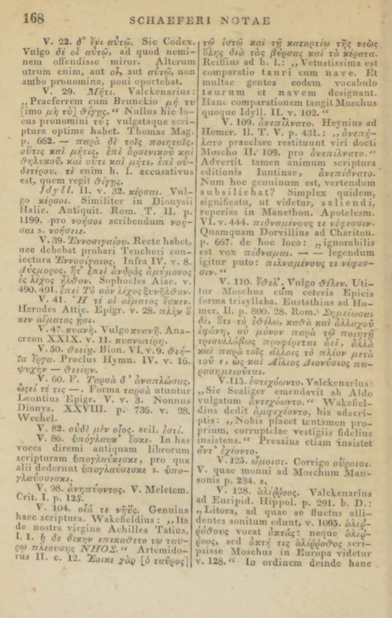 V. 22. <}* ενι αντώ. 3ίο €ο(Ιοχ. νπίβο δέ οι αντώ, βίΐ ηαοά ηοηιί- ηβηι οίΓΐπϋΐί',υ ' πηγογ. ΑΗοπιτη ιιΐηιηι οηίηι, ααΐ οί> αιιΐ αντώ, ηοη αυιΒο ρΓυηοιιιίηα, ροηί οιιογΙοΙια!. V. 29. Άίητι. ΤαΙς^ηαηαβ : ,,ΡΓαοίοπΌτη οοηι Βπιηιΐί,ΐυ μη τα *■ * ίο 1υ— •εη- Μα£. ;ι« ΐς» υντ/ς χαί μητιε* επί δρσινιχυΰ χαί Μηλνχον» Χαί ουτι χαί μηχι> επί ον- διτέρον. τί οηίηι 1ι. 1. αεεαδαΐίνιΐδ «ιηοπι Γββι'ί &ί?ΰς. ] άγ I /. 11. ν. 32. χέρσαι. VιιI — £ο χέρσοι. δΐπιίΙίΐοΓ ΐη 1)ΐοηγ&ίί ΙΪ«1ίο. Αη1ί(|ΐιίΐ. Κοιη. Τ. 11.* ρ. 1199. ρι*ο νοησοι 5εηΙ>εικ1αιη νοή- σαι 3. νόησε ιι. V . 39. Ί'ννοαιγαίον. ΗοεΙε ΙιβΙκΙ. ηοο (1©Ιχ·1)βΙ ])π>1>αΓΪ Τοηοΐιοτί οοη- ίοείιπβ Έννοσίναιος. ΙηΓι*β IV. ν. 8· .·/ νςμ ορος* Τμ ε π ιι ανδρός αμνμσνος ίς λέχος ήλΰον. δηρίιοείο» Αίβο. ν. 490.491.^.7// Το σόν λέχοςξννηίφυν. V. 41. *// τ/ οι αίματος ϊσχιν. ΙΐΟΓΟίΙϋβ Αΐΐίτο. ΚρίβΓ. ν. 28. 7ΐ/.;(ν ν χιν αίματος γ,αι. ' ·4?. χνανΧιι]$οχ\·ηνη. Αηα- ογοοιι XXIX. ν. II. χναν/οτέριμ ? V. 50. Ηΐι>η. \ Ι.ν.9. ι9ιη- ϊιι έργα. ΡγοοΙιι* ΙΙ^ηιη. IV. ν. 16. ψυχήν — %9ιιη;ρ. « Λ *. 6^· ^'· Ταροα (Γ ’ αναπλωσας. ιοςιι τι τις —. Ροπήβ ταρσΐι ηΐιιηίαν ΚευηΙίη» Κρίβΐ*. V. ν. 3. ΐΝοηηα* 1)ιοηγ5. XXVIII. ρ. 736. ν. 28. \νοοίιο1. ^ V. 82. ονδ) μ}ν οϊος. βοΐΐ. ί <71Λ I V. 86. ί’πόγλανχ’ ΐυχ/. 1η Ιι*» νθΓ08 (1 ϊ ΓΟΙ11 ί αη(ϊ(||ιαιη ΙίΙίΓΟΠΙΤΙΙ ίΟΓΪρΙΟΓβηΐ Ι’.Ί ογληΐ ΧίΟΧΐ, ρΓΟ <|Π3 αΐίί (ΙμΗπιπΙ ν:ιογΧαν<ιιυχί 5. ΰηο- γλανσσισχι. V. 98. ην»:77ΐΌνΐ05· V. Μοίιίςηι. Οπί. Τ. ρ. 125. V. 104. οΐιί ιβ νξνι. Ογπιπππ η»οε ίΟπρίηΓβ. \ν«)α ΚβΙΛΐοβ : ,,Ιΐη “° ιόϊΙγη νΪΓ8ϊηβ ΑιΤιΪΙΙγ» Τ·1ϊα>, *■ *· % I* ύιχην ιπιχα&ιτο τω ταν- ηλισνοχ/ί ΝΙίΟΖ. Λι·Ιιιηΐ<Ιο- Γ“* 1Γ· *■ 12· ~£ο/Χί 3·*(! [ί ιονροί] ιηιο μη (Τί/ρς.  ιμιιπιϊ η: οιΐ3 ριοηοηιΐηί ιτ'; νιιίβηΐβ^αο ρΙιίΓΑ ορίΐηιο 1ιηΙη*(. ΤΙιυΐηαδ ι>. 662. — παοα δέ τοίς ποιι χώ 1</τω χαί τγ χαναηχίω χηζ νιώς ηίηςόια τ ας βνρσας χαί τα χέρατα. ΚοίΐΠι» β<1 Ιι. 1.: ,, νβΐυιΐϊιβΐηΐλ οβί οοη'.ρβΓβΐίο ί λ ιι γ ί αιιπι η α ν ο. Κΐ ηιιιΐΐαο βοιιΐοβ οοΐΐοηι νοοα^ιιΐο (ηιιηιηι οι ηανοηι ιΐο^ίβηβηΐ. Ιίαιιο οοτηρΑΓΕίίοηοιη ΐ3ηβίΐΜθ3ο1ια3 ((ΐιοοηο Ι3γ11. II. ν. 102. ** V. 109. λνιπΤκναχο. Ηβ^ηία* βϋ ΙΙοτπογ. II. Τ. V. ρ. 431.: ,,άνιπη- λατο ρνβοοΙ.ίΓο ΓοβίίΐυυηΙ νίπ 6οο1ί Μοδοΐιο II. 109. ρΓο ανιπέλνατο.** ΛίΙγοΓίίΐ Ιηηιοη αηίιηιιιη «οΓίρΙαίΑ οιΐίΐίοητβ Ιαηΐϊηαο, άνιπίδναχο. Ναηι Ιιοο οοηιιίηαιη οβί, νοιΊοικΙηπι 3 «Ββ ί 1 ίβοα1? δίιιιρίοχ (|αίι1οηι, «ϊβαίβοηΐιι, ιι! νίιΐοίηι*, β α 11 ο η ιΐ ί, η;ροΓΪββ ΐη ΜηηοΐΙιοη. ΑροΙοΙοδΠΐ. λ Ι.ν. 444. πιόνσμινονς τι νέγισοιν· ^^1βη1(^υβη1 ΙΙοΓνΐίΠαβ αιΐ ΟΙιητίίοιι. ρ. 667. ιΐο Τιοο Ιοοο: ,, ίμιιυιαίιϊΐίδ 051 νοχ πίδνσμαι. — — ΐοβοηίΐηηι ίβίΐιΐΓ ραίο: πιλναμένουζ τι νέφισ- σιν. *β V. 110. ναΐβο &έ\ιν. ΡΓΐί- ι**Γ Λΐοδοΐιιιβ οιηη οοΐιτίβ Κριοί» ίοηηα (γϊα^ΙΙαΒα. ΚιΐδίΑίΙιίαβ αιΐ 11ο— 1110Γ. II. ])■ 800. 28. ΙΙοιη. Σημιίωσαι δϊ, ητι ίο ε&έλι·ι, χα\**α χαί αλλαχον ιφανη, ον μόνον πήρα τι·) ποιητ·/} τρισυΚλάβως προφέριται δει, αίία χαί πσρα τοίς «Α/.ο/ς το πλέον μετά τον ΐί ως χαί Α'ίλιος ^ιοννσιος πα- ραοιπιιιονιαι, λ .115. Ιστιχόωντο· νΑΐοΙεβΠΑπη»: ,,δίο 5ο&1ι£ογ οιιιπηίβνίΐ αΗ ΑΜο νπΙβΛίαηϊ άντιχόωγτο.<< λνΑίοΠοΙ- <Ιίιΐ5 άοίΐίΐ αμγιχέοντο, Ιιίδ βιΐδΐιί- ρΙΐ.««: ,, Ι\οί)Ϊ3 ρΐαεοί ΙιηΙηιηοη ριο- ρΓΐιιτη, οοιτιιρίιίβο τοδίίβίί» Γιάοΐία* ιηβίδίοηβ.^ ΡΐΌ33Ϊα3 οΐίϋαι ΐιΐδίδίοΐ αντ * εχέοι·το· λ .125. οιμοισι. Ροττίοο ονροισι. V. ^ααο τηυηιιί «α ΜοβοΚαιη 31 αη- βοηι.ι ρ. 234. 3. ,) ' ,1”®· Μ^^ροος. νηΚΛ,οηπιίιι» βα ΚιιπρίίΙ. Ηίρροΐ. ρ. 291. 6. II.: ,, ΚίΐοΐΆ, 8(1 (|ιιαο 30 Ιίαιΐιΐδ οΙΙί— (|6χιΐ03 βοηίΐαηι ο«Ιαη«, ν. 1005. «λιο- ζθι9ονς νοοΑΐ οχιάς: ηβιμιο ΐίλι^’- (ίοος» 30(1 <ι ΧΓ/ τις αλιρρο&ος 5θΐι — ρ.πί330 Μοβοΐιαδ ίη ΚιιηιρΑ νΐΗοΐιη· ν. 128.Ιο οκϋαοηι άοιικίο Ιιαηο