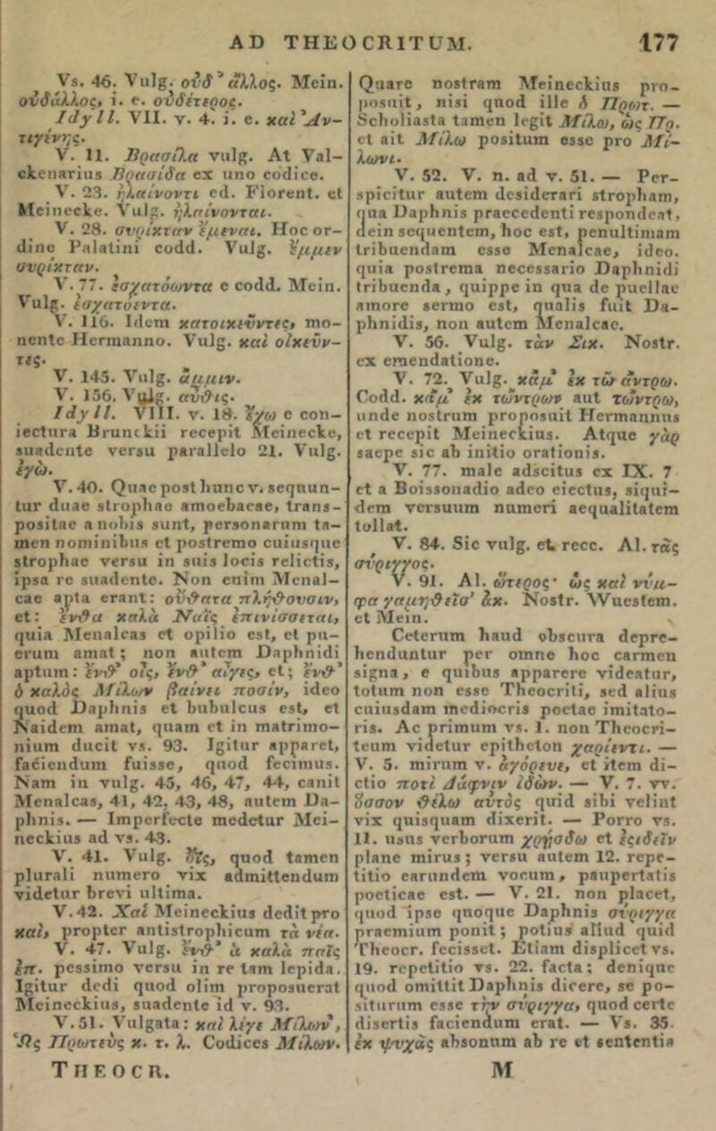 V*. ·16; Λ' ιιΐβ- ονδ 3 «λλος. Μοίη. ονδδλϊος, ΐ. ε. ονδίτιροί. I(1]τΙΙ. VII. ν. 4. ί. β. χαί'Λν- τιγίνης. V. 11. ΰρασί).α νιιΐβ. Λΐ Υαΐ- είοιαηιι, Πρασίάα οχ ιιηο οοϋίοο. V. 23. ηίαινοντι ο»1. ΡΙοΓβηΙ. εΐ Μα ηοοίο. ναΐρ. ηΧηίνονται* V. 28. σνριχταν εμξναι, Ηοο οτ- άίηο Ριύβΐίηί οοάίΐ. νιιΐ^· Ήμμεν ' ανρίχταν. ν.77· εσ^ατόο/ντα ο εοάά. Μοίπ. ναΐρ. ϊυχατυΐντα. V. 116. Ιίΐεηι χατοιχινντες» πιο- ηοηΐο Ηοπηαηηο. Υιιΐβ. χαι οΐχενν- «ς· V. 145. να1§. α/ιμιν. V. 156. ΥαΙ*. αυ\9ις· ΙάγΙΙ. VIII. ν. 18. Ήχο) ο οοτι- ίβοΙιίΓΑ Ι3ιαη(1.ϋ τβοβρίΐ Μβΐηοοίίο, βιπκίοηΐο νοτβιι ραταΐΐοίο 21. νιιΐβ. εγώ. V. 40. (^ιΐΑοροβίΙιιιηο ν* 8β(]ηιιη- ΙαΓ (Ιιιαο βίτορίιαο «τηοοΙίΑοββ, ΐΓβηβ- ροβίΐηο αηοΐιΐβ βιιηΐ, ρβΤΑοηβπιηι ίη- ιηοη ηοΐϊΐίιηΙηΐΛ οΐ ροβίΓβιηο οιιίιιβφίο ϊίΓορΗαο νβΓ3ΐι ίη βιιίβ Ιοοίδ ΓβΠοΐίβ, ϊρβα το βιΐΛίΙοηΙο. Νοη βπΐηι Μοηβΐ- οαο «ηΐ® βταηΐ: ον\9πταπΧι^σνσιν> βΐ: εν&α χσλα Ναϊς επινίσσιται, ί}ΐΠΑ ]\1οιια1οη3 οΐ ορίΐΐο ββΐ, οΐ ριι- οτιιηι αηιαΐ; ηοη «ιιίοιη Όηρίππίΐΐ ΑρΙιηη: Ήν&* ο?ς, Υν&* αϊγις* βΐ; ί'ν#* ό ΧαΧός ΛίίΧο/χ βαίνιι ηοσίν, ίάοο οιιοΛ ί)«ιρΙίηΪ3 οΐ 6α1>α1οιΐ3 051, οΐ Ναίάοιη αιηαΐ, φΐΑΐη οΐ ίη πιαΙππιο- ηίιιιη ίΐιιεΐΐ νβ. 93. ΙςίΙατ Αρρητοί, Γαόΐοιηΐιιηι Γαίδβο, ηηοά ίοοίϊΏϋ». Ναπι ίη νιι1§. 45, 46, 47, 44, οβηίΐ ΜοπαΙοαβ, 41, 42, 43, 48, ηιιίοιη 1)η- ρΐιηίβ. — Ιπιροτίοοίβ πιοάοίιΐΓ Μοί- ηοοίπιΐδ α<1 νβ. 43. V. 41. νιιΐβ. ααοά Ιηιηβη ρΙιΐΓίΐϋ ηηπιβτο νίχ βάπιίαοηάαηι νΐίΙεΙιΐΓ ΙΐΓίνί ιι 11 ίτηα. ν.42. Χαι ΜβίηοοΉαβ ίΐοάίίρτο χαι» ρτορίβτ αιι ΐίβΐ Γορίι ΐ ειιπι τά νΐα. V. 47. ναΐ^. ενχ&* & χαΧα παϊς επ. ροδβίηιο νοτβιι ίη το Ιηηι Ιβρίάβ. Ι^ίΙατ «1ο(ϋ (|ΐιο<1 οΐίηι ρτορο3ΐιοτα! Μοίηοοϋυβ, βααάοηΐβ ί(1 ν. 93. V. 5!. ΥαΙ^Βΐβ: χηί Χΐγι ΜίΧοη , Ής ΤΤροηινς χ. τ. λ. Οοιίίοοβ ΜίΧων. ΤπΕοοη. ί^ίΑΓΟ ηοβίΓβηι Μείηβοΐίίαβ ρτη- ρηβηίΐ, ηίβί (}ηο4 ίΙΙο Λ Προ)τ. — βοΙιοΠαδίη Ιαηΐοη ΐοβίΐ ΜίΧω, ως ΙΤο. οΐ αίΐ ΜίΧω ροδίίαιη 6530 ρτο ΜΪ- Χ(υνι· V. 52. V. η. β4 ν. 51. — Ρογ- βρϊοϊΙιΐΓ βηίεηι ιΐοβίίίοταη δίτορίιαηι, Π11Α ϋΑρΙίηίδ ρΓβΟΟϋάοηΐί 1*65ρθΤ1(1θ.1ΐ, αβίη 3θ((ΐιβηίοιη, Ιιοο 65ί, ροηαΐΐίηιβηι ΙτίΙιαοηααιη οδββ ΜοπαΙολο, ίιΐοο. (ρπΑ ροβΐτοπία ηβοοβδΑτίο Ώβρίιηίίΐί Ιτί6αοηί1β, ί|ΐπρρο ίη <]\ια (!ο ριιοΙίΑο ΛΤΏΟΓ6 δοτηιο βδΐ, ηιιαίίβ ΓιιιΙ 11β- ρΗηίιΙίδ, ηοη βυίοιη Μοηβίεβο. V. 56. ναΐ£. τ αν Σιχ. Νο31γ. οχ ΟΓηοηάβΐίοηο. V. 72.^ Λ^ϋΐ^.^χα// Ιχ τ£τ άντρω- Γο(1(1. χ(£μ εχ τώντροη βηΐ το*ντρω> ιιηάο η 03 Ιτ η τη ρτοποβαίΐ Ηοτηιβηηηβ οΐ τοοορίΐ Μοΐηοοχίιχβ. Αΐ(|ΐιο γαρ 5Αορο βίο αΐι ίηίΐίο οταΐίοηίβ. V. 77. ηιαίο αιΐδοίΐηβ οχ IX. 7 οΐ Λ Β ΟΙ 350113 (Ιί Ο »4θΟ οίβοίηβ, 3Ϊ(]11Ϊ- <1οηι νοτ3ΐηιηι ηαηιοη ββοαΑΐΐΙβίοηι ΙοΙΙαΙ. V. 84. δίο νπΐ^. ο4 τοοο. Λ1. τάς σνριγ/ος. ν β # V. 91. Α1. ωτιρος’ ως χαι ννιι- φα γαμη&ιΐσ’ άχ. Νοβίτ. ΛνιιοδΙοηι. εΙΙΥΙοιη. Ν Οοίοτηπι )ιαιιιΙ ο!)3οιιγ& θορτο- Ιιοικίιιηΐιιτ ροτ οιηηο Ιιοο ΟΛπηβη βί^ηα, β ί]ιιΠ)ιιβ βρρβτοτο νίάοΑίπτ, ΙοΙιιηι ηοη 6886 ΤΙιοοοτίΐί, 30(1 βΐίηβ οιιίιΐ3(ΐ3ΐη ιηοάίοοτίθ ροοίβο ίτηίΐαίο- τί3. Αο ητίηηιηι νβ. 1. ηοη Τΐιοοοτί- Ιοαοι νίαοίητ ορίΐΐιοΐοη χαρίιντι. — V. 5. πιίπιιη ν. αγόρινς, οΐ ϊΐοηι 4ί- οΐίο ηοχι Ααφνιν ιόών. — V. 7. νν. ΰσσον &*Χω αντός φτίΛ βΠ>ί νβΐίηΐ νίχ (ριΐ3ί]ΐιβιη «ΙίχβηΙ. — Ροττο νβ. 11. ιΐβΐΐδ νοτίιοπιπι χργοδω οΐ ίςιδιιν ρΙαιιο ιηίηΐ3; νοτβιι ηηΐοηι 12. τορο- ΐίΐίο βΑΓίιηίΙοηι νοοηηι, ρβυροτίβίίβ ροοίίοΗο 081. — V. 21. ηοη ρΐαοοί, ί|«οά ίρββ «|ηο(|αβ ϋ*ρΙιηί3 σνριγγη ρτβοιηίιιιη ροηΐΐ; ροΐιιιβ «Πικί <|αίί1 ΤΙιοοοτ. ΓθΟΙ33θΙ. ΕΙιαπι 4ί8ρ1ίοο1ν3. 19. ΓοροΙίΐίη νβ· 22. ΓαοΙα ; 4οηί^«ο φΐοίΐ ΟΓΠΪΙΐίΐ ϋΑρΙίηίβ (ΙίΓΟΓΟ, 30 ρο- ηιίιιπιτη 0330 τίτν σύριγγα* φΐο<1 οβιΊο (ΙίββΓίίθ ίΑοίβηάιιηι οτβΐ. — \’3. 35. Ιχ ψνχάς η1)3οηιιηι &1> το οΐ ·βη1οηΐί« Μ