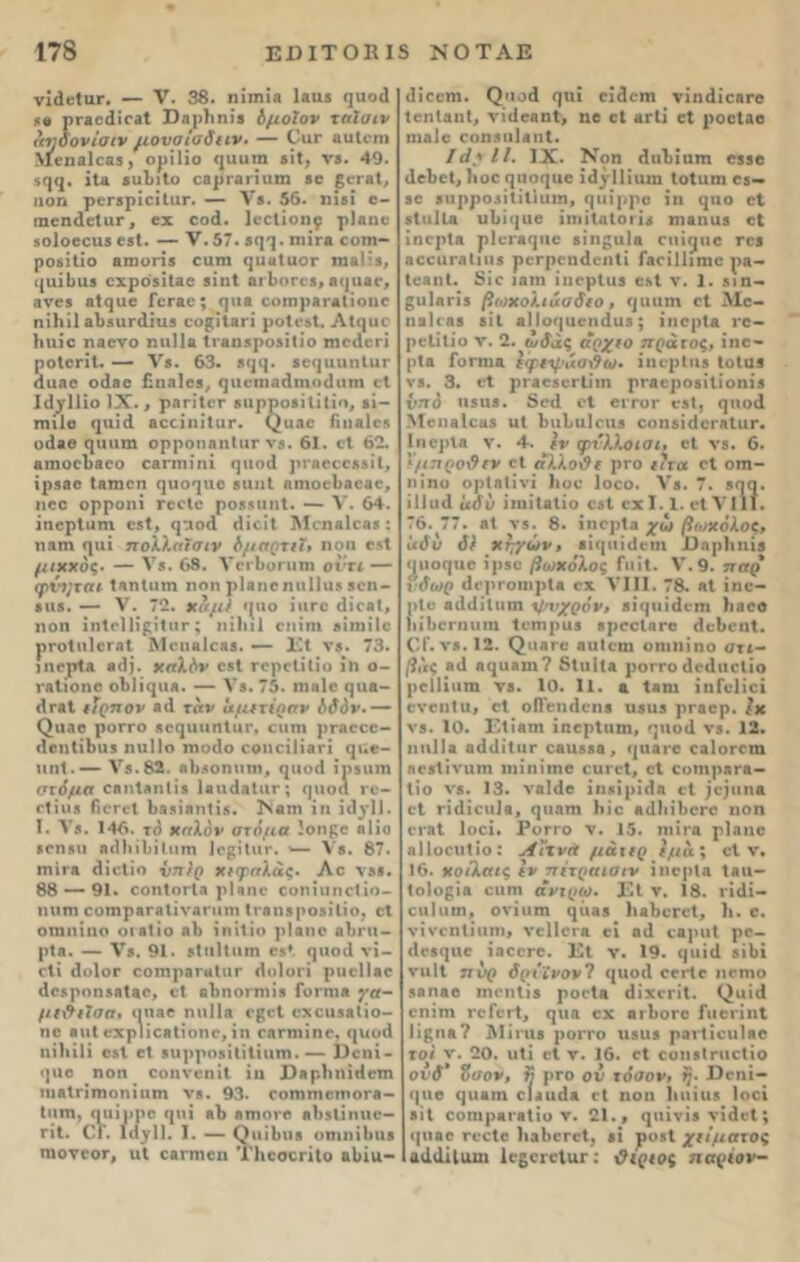 νίάοίηι·. — V. 38. ηίιηΪΑ Ιβαβ ί]ϋο(1 ρΓ&οάΐΓβΙ ϋβρίιηίβ όμοϊον ταϊσιν αηδόνιαιν μονσίαδιιν. — Οαι* αιιΐοπι >Ιοη3ΐθ33, ορίΐίο 9αυ™ βίΐ, νβ. 49. 599· ίΐ8 βυΐίΐΐο οβρΓΑπαιη βο §ογα1, ηοη ρϋΓβρίοίΐιΐΓ. — V·. 56. ηίβϊ ο- ιηοηιΐοΐαι*, εχ οο(1. Ιοοίίοη^· ρΐαηο βοΐοεοηβ εβί. — ν.57. β^. πήτ* οοηι- ροβίΐίο 8ΐηοη3 ειιιη ^ιιαΙαοΓ ίη») ’β, (|1ΐΐ1ηΐ3 ΟΧρΟβίΐΕΟ βίΐΐΐ 01*1)01*03, 8(]1180, βνεβ βΐ^αο Γογοο; ηιιβ οοπιρΑΐΑΐίοιι© ηίΐιίΐ οΐίβαπίίαβ οο^ίΐβη ροΐοβί. Αΐ(]υο Ηηίο ηαενο ηιιΐΐβ Ιι-βηβροβίΐίο ιηοαεπ ροΙϋΓΐΙ. — V·. 63. 3<|(|. 50(]αηη(ιΐΓ (Ιιιηο οάβε ϋιΐΗίεβ, ηιιειηοάηηηΐιιιη (1 ΙίΙγΙΠο IX., ρΑΓΪΙοι* 8ιιρρο3)I ί I ί Ο, 81- τηίΐβ <ιιιίΛ ηοοίιιιΐιπ*. (^ιιαο ΓιιιαΙο* οάββ <|ΐιιιιη ορροηαηΙιΐΓ νβ. 61. οΐ 62. &ιηοο1)&οο ε&ηηίηί ηιιοά ρτβοοοββίΐ, ίρβοε Ιβτηοη 91*09110 βηηΐ ηηιοείιβοβο, ιιοο ορροηί γοοΙο ροδβυηΐ. — V. 64. ίηορίαιη οδΐ, <^:ιοά ιΐίοϊΐ Μοηαίοοβ : η επί φΐΐ πολλή! σιν όμσρχιΐ, ηοη ο*1 μιχχός· — Υβ. 68. ΥοιΙιοπιιη οντι — φνι^ται ΐΕΠίαπι ηοη ρίβηοηιιΐΐιΐδ 3οη- 8ΐΐ8. — V. 72. χαμ) τρίο ίιιτο «ΙΐοβΙ, ηοη ίηΐοΐΐίρίΐιιι* ; ιιζΐι11 οηίηι βίιηίΐο ρΓΟίηΙοΓΛί Μοηαίοβδ. — Εΐ νβ. 73. ΐηορίΕ 8(1). ΧΓτλόν οβί ΓΟροΐίΐίο ίη ο- τβΐιοηο οΙτΙϊ^ιΐΛ. — V·. 75. ιηβίο ςηβ- <1γλ1 ιϊρπον 8(1 ταν αμ(τ(ρσν όδόν.— (^οαο ροΓΓΟ 80(]ΐιηηΙ«Γ, οπτή ρτβοοο- (ΙοηίΠηίδ ηιιΐΐο ιηο<1ο οοηοίΙΪΑη (|ϋε- ηηΐ.— νβ.82. ηΐιβοηιηη, ^ιιοά ϊρβαιη στόμα οοηίβηΐίβ ΙαιιάΑίιιι*; τριοα γο- 1*1 ΐ 1·8 ίϊΟΓΟί 1)3 31811118. ΪΝβΙΙΙ 111 ί(1^1Ι. ϊ. Υβ. 146. το χηλόν στόμα ίοημε β 1 ίο βοηβιι η«11π1)ίΐΜηι Ιορίΐιπ*. Υβ. 87. ιηίΓΛ θίοΐίο νπ/ρ χιφηλάς· Αο \8·. 88 — 91. οοπΙογΙ* ρ!«ηε οοηίυηοΐιο- ηηηι οοπιρβΓβΐίνβΓίιηι Ιι-βιΐδροβίΐίο, οΐ οηιηίηο οιαίίο ηΐ) ίηίΐίο ρΐαηο ο1)ΐ*ιι- ρΐβ. — V8. 91. «Ιιιΐΐιιιη ο**, ()ΐιο(1 νί- οΐί ΐ1<>1θΓ ΟΟίηρβΓΜίΐΙΓ (1 ο I ΟΓΙ ριιοΐίβο άοβρηηβΑίοο, οΐ οΒηοηηίβ Γογπιλ γα- μΐ&ιΐσσ, πηββ ηιιΐΐ» 0£ε1 οχοιίδοΐίο- ηο βηΐ οχρΙίοΑίίοηο, ίη ΓΕΓηιίηο, πκοά ηϋιίΐί οδΐ εΐ 8ΐιρρο9ί(ΐ(ίιιηι. — Οοηί- (]ΐιο ηοη οοηνοηίΐ ίη Χ)8ρ1ιηί(1οπι ηιβίπτηοηίιιτη νβ. 93. οοηιηιεϊτιοΓβ- Ιιιηι, ααίρρε φΐί β!> βτηονο βΐΐδΐίηιιο- ΓΐΙ. ΟΓ. Ι(1γΠ. I. — ρ η ΐ 1)ΐιβ οηιηίΐηιβ ηιονοοι*, ιιΐ οαιηιοη ΤΙιοσεηΙο αΐήιι- (Ιίοοηι. ^ι1^ά ςπϊ οίίοηι νίηάίοΗΓβ ΙοηΙαηΙ, νϊ(1ε«ηΙ, ηο οΐ λγΙι οΐ ροοίαο πιαΙο οοηβηίβηΐ. /</.·» II. IX. Νοη (Ιιιΐ)ίιιτη 0330 ιΐοΐιεί, 1»οθ (|ΐιο(|ΐιο ίά^ΊΠαιη ΙοΙηηι οβ— 30 βαρροβίΐίΐιαιη, (μιίρρο ίη ΐ]αο οΐ βΐιιΐΐα ιιΙ)ΐ({ΐιο ίιηίΐαίοιίβ ηι&ηαβ ο( ίηορίΕ ρ1θΓβ(]ΐιο δΐη^αΐα οπί^ιιο το* 8€€ΐη*.Ίΐιιιβ ροΓροηάοηΐί Γ&οίΐΐιηιο ρα- ΙοιηΙ. 8ίο 13Π1 ίπορίιΐδ οβί ν. 1. δΐη- §ιιΐΑη*β βωχολιάσδίο, 911111η οΐ Μο- 11 3 I ( 33 811 πΙ Ιθ(|11©!1(1ΐ15 ; ίΐΙΟρίΔ ΓΟ- ρείίΐίο ν. 2. ωδάς άοχιο πράτος, ίηο- ρΐβ Γογιιιε εφ/ψιχσ\9ω· ϊηνρΚηβ ΙοΙϋί νβ. 3. οΐ ρΓβοδοΓίίιη ρΓβοροδίΐίοηίβ νηό 118113. 8θ(1 οΐ ογγογ ©3ΐ, ςιιοϊΐ Μοηβίοϋδ ιιI 1}ΐιΙ»υ]οιιβ οοη$ί(1θΓΑΐιΐΓ. Ιηορία ν. 4. ϊν φνλλοισι, οΐ νβ. 6. ΐμπροΰίν οΐ ηλλοί?ί ρτο ιιτα οΐ οιη- ηίηο ορίβΐίνί 1»οο Ιοοο. Λτβ. 7. *99· ίΐίικί αδν ίηιίΐβΐίο οβί οχ 1.1. οΐ VIII. 76. 77. 81 λ*5. 8. ιηορία χω βο)χόλοξ, ίιδυ δΐ χηγών, βκ|ΐη(1©ϊη 13ηρ1ιιιίβ <11109110 ίρβο βο)χδλθζ Γιιΐί. V. 9. τταρ \ δωρ άβρΓοηιρΙ· οχ VIII. 78. «I ίηο- >Ιο β(1(1ίΐιιηι “ψυχρόν, βί<|ΐιΐ(1ιηι )ΐ300 ιΠιοΓηηηι Ιοπιραβ βροοίητο άοΐιοηΐ. ΟΓ.νβ. 12. (^ιιβΓο αιιΐοηι οηιηίηο στι- βι'ις 8ΐ1 39113111 ? 51ιι1(α ροττο (Ιούιιοΐίο ροΐΐίιιιη νβ. 10. 11. α Ιβηι ίηΓοΙίοί ονοηία, οΐ οίΓοηάοηβ υ3ΐΐ3 ρΓβορ. Ιχ νβ. 10. Έΐίβηι ίηορίιιηι, νβ. 12. ηΐΐΐΐα 3(1 (1 ΐ 111Γ 0811553 , <|Ι13ΓΟ ΟαΙοΓΟΠΙ ηοβίίναιη ιηίηίηιο οατβΐ, οΐ οοίηρβΓβ- 1 ίο νβ. 13. ν«Μ© ίηβίρίιία οΐ ;οριηβ οΐ Γίίΐΐοιιΐβ, (]ΐιαηι Ιιίο 8(1)ιίΙ>οι*ο ηοη ΟΓβΙ Ιοοί. ΡοΓΓΟ V. 15. 11111*8 ρίβηο .ιΙΙοοηΐίο: Λΐχνα μάκρ Ιμα; ο*1 ν. 16. χο/λαις Ιν πΐτραισιν ίηορία Ιαιι- Ιοίο^ία €ΐιηι ανιρω· Εΐ ν. 18. ι*ί(1ί- οιιI ιιιη. ονίιιπι 9^ιβ» ΙιβΙιοτοΙ, λ. ο. νίνοηΐίιιηι, υοΙΙογα οι ηοΐ οβ])ΐιΙ ρο- (Ι089110 ίαεοΓΟ. Εΐ ν. 19. (|ΐιί(1 βίΐιί ναΐΐ πυρ δρΐίνονΊ 9ιι°1^ ηοηιο 881180 ιηοηΐίβ ροοίβ άίχοΓίΙ. (^αίά οηίηι γοΓογΙ, 9ι|Λ οιΐιοιο ΓαοηηΙ 1ί{;ιιβ? Μΐηιβ ροιτο ιιβιΐδ ρηιΐίοηίβο το# ν. 20. υΐί οΐ ν. 16. οΐ οοηβΐηιοΐίο ονδ* Ζαον, ΰ ρτο ον τόσον, ζ. ϋοηί- (]ηο 91181η οΙαικΙα οΐ ηοη Ιιιιίη» Ιοοί ΙβίΙ εοηιρΑΓαΐίο ν. 21., 9α^ν*5ν^11» (|ΐιαο γοοΙο ΙιαΙιοΓοΙ, βί ροβΐ χιίματος αι1(1ίΐαιη ΙοβΟΓοΙαπ Οΐριος ησρΐον-