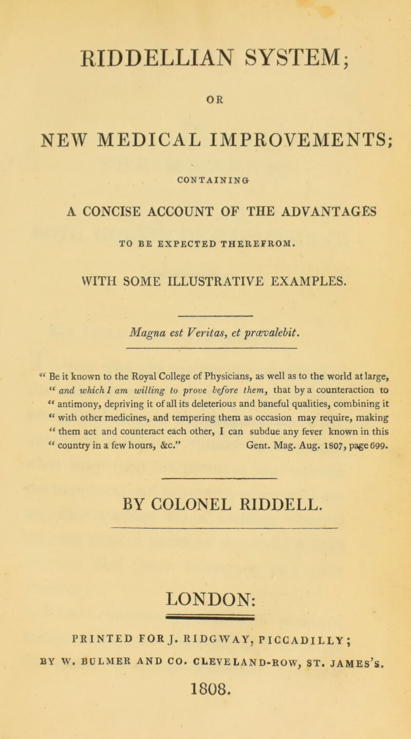 OR NEW MEDICAL IMPROVEMENTS; CONTAINING A CONCISE ACCOUNT OF THE ADVANTAGES TO BE EXPECTED THEREFROM. WITH SOME ILLUSTRATIVE EXAMPLES. Magna cst Veritas, et pmvalebit. Be it known to the Royal College of Physicians, as well as to the world at large, “ and which 1 am willing to prove before them, that by a counteraction to ** antimony, depriving it of all its deleterious and baneful qualities, combining it “ with other medicines, and tempering them as occasion may require, making <i them act and counteract each other, I can subdue any fever known in this “ country in a few hours, &c.” Gent. Mag. Aug. 1807, page 699. BY COLONEL RIDDELL. LONDON: PRINTED FORJ. RIDGWAY, PICCADILLY; BY W. BULMER AND CO. CLEVE LAND-ROW, ST. JAMES’S. 1808.