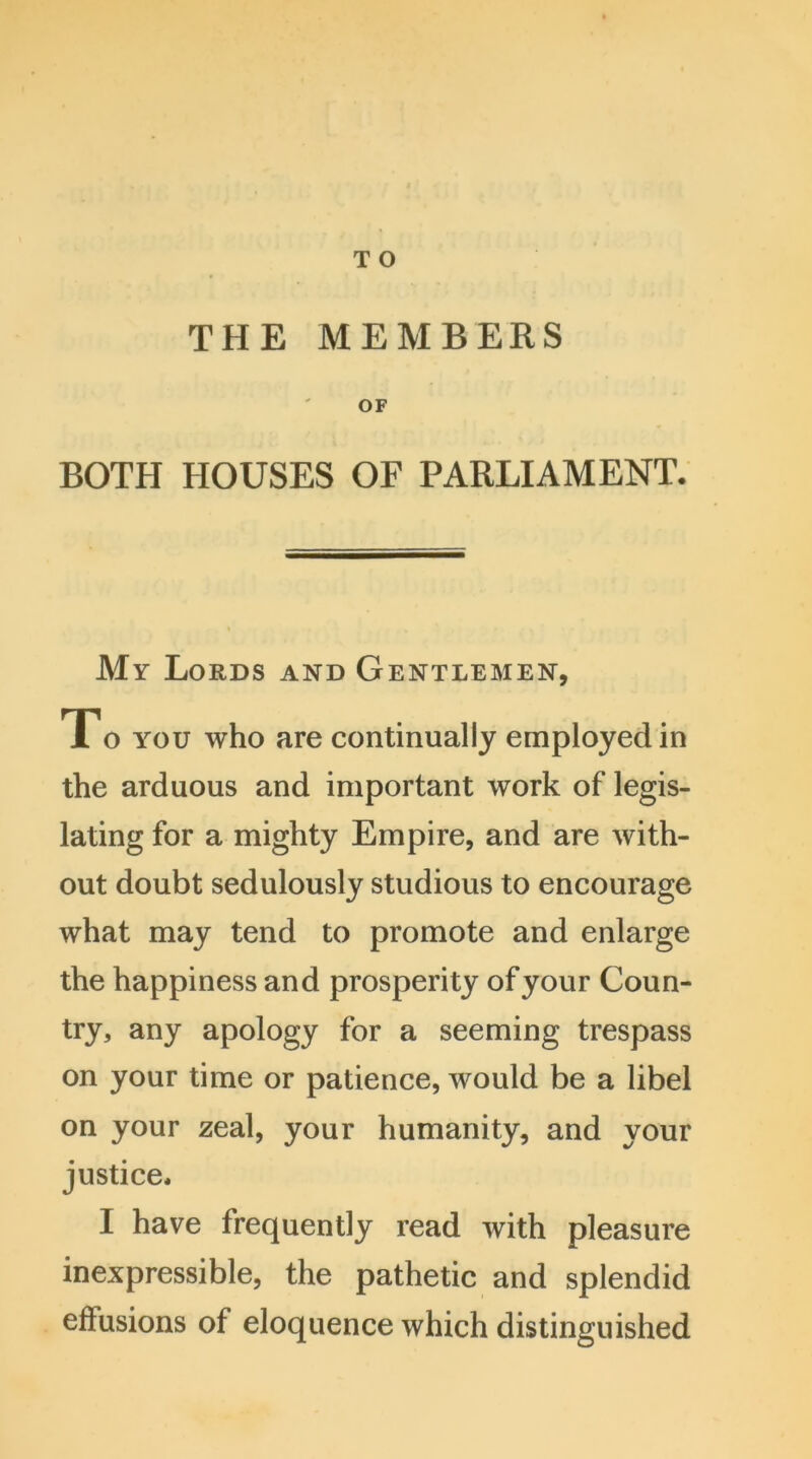THE MEMBERS OF BOTH HOUSES OF PARLIAMENT. My Lords and Gentlemen, To you who are continually employed in the arduous and important work of legis- lating for a mighty Empire, and are with- out doubt sedulously studious to encourage what may tend to promote and enlarge the happiness and prosperity of your Coun- try, any apology for a seeming trespass on your time or patience, would be a libel on your zeal, your humanity, and your justice. I have frequently read with pleasure inexpressible, the pathetic and splendid effusions of eloquence which distinguished