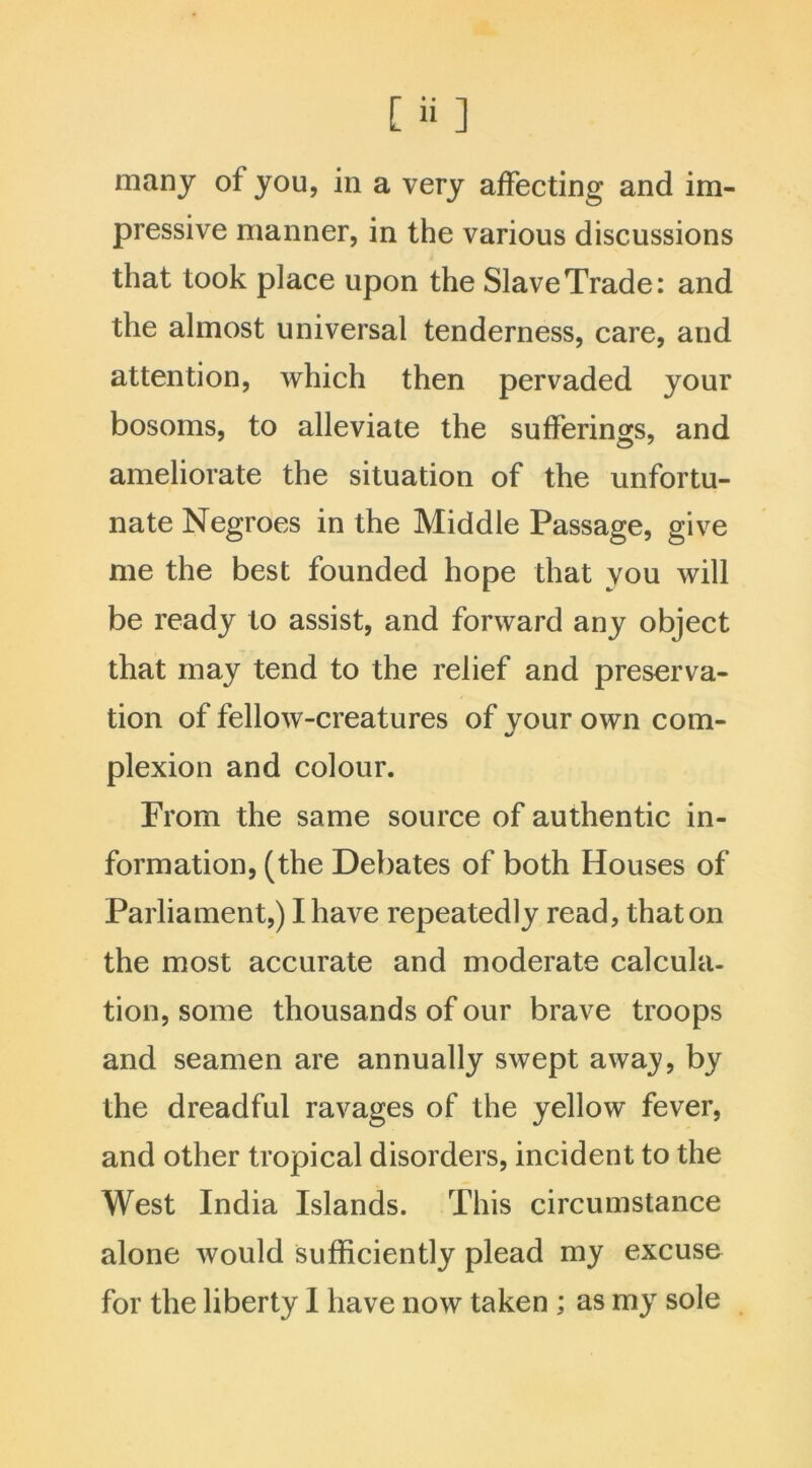 many of you, in a very affecting and im- pressive manner, in the various discussions that took place upon the Slave Trade: and the almost universal tenderness, care, and attention, which then pervaded your bosoms, to alleviate the sufferings, and ameliorate the situation of the unfortu- nate Negroes in the Middle Passage, give me the best founded hope that you will be ready to assist, and forward any object that may tend to the relief and preserva- tion of fellow-creatures of your own com- plexion and colour. From the same source of authentic in- formation, (the Debates of both Houses of Parliament,) I have repeatedly read, that on the most accurate and moderate calcula- tion, some thousands of our brave troops and seamen are annually swept away by the dreadful ravages of the yellow fever, and other tropical disorders, incident to the West India Islands. This circumstance alone would sufficiently plead my excuse