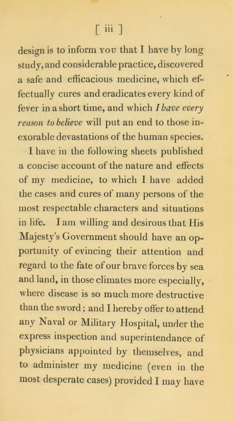design is to inform you that I have by long study, and considerable practice, discovered a safe and efficacious medicine, which ef- fectually cures and eradicates every kind of fever in a short time, and which I have every reason to believe will put an end to those in- exorable devastations of the human species. I have in the following sheets published a concise account of the nature and effects of my medicine, to which I have added the cases and cures of many persons of the most respectable characters and situations in life. I am willing and desirous that His Majesty’s Government should have an op- portunity of evincing their attention and regard to the fate of our brave forces by sea and land, in those climates more especially, where disease is so much more destructive than the sword; and I hereby offer to attend any Naval or Military Hospital, under the express inspection and superintendance of physicians appointed by themselves, and to administer my medicine (even in the most desperate cases) provided I may have