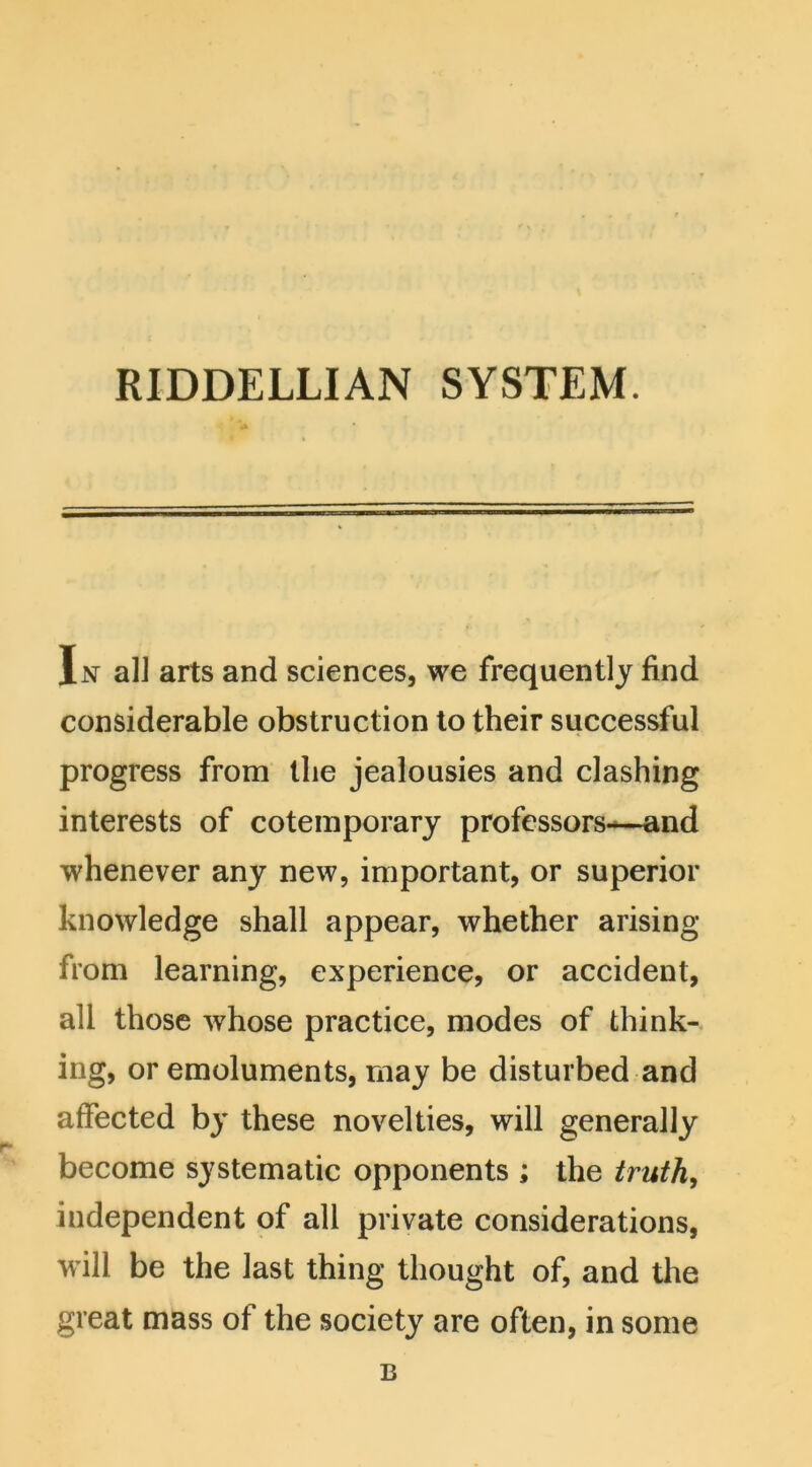 In alJ arts and sciences, we frequently find considerable obstruction to their successful progress from the jealousies and clashing interests of cotemporary professors—and whenever any new, important, or superior knowledge shall appear, whether arising from learning, experience, or accident, all those whose practice, modes of think- ing, or emoluments, may be disturbed and affected by these novelties, will generally become systematic opponents ; the truth, independent of all private considerations, will be the last thing thought of, and the great mass of the society are often, in some B