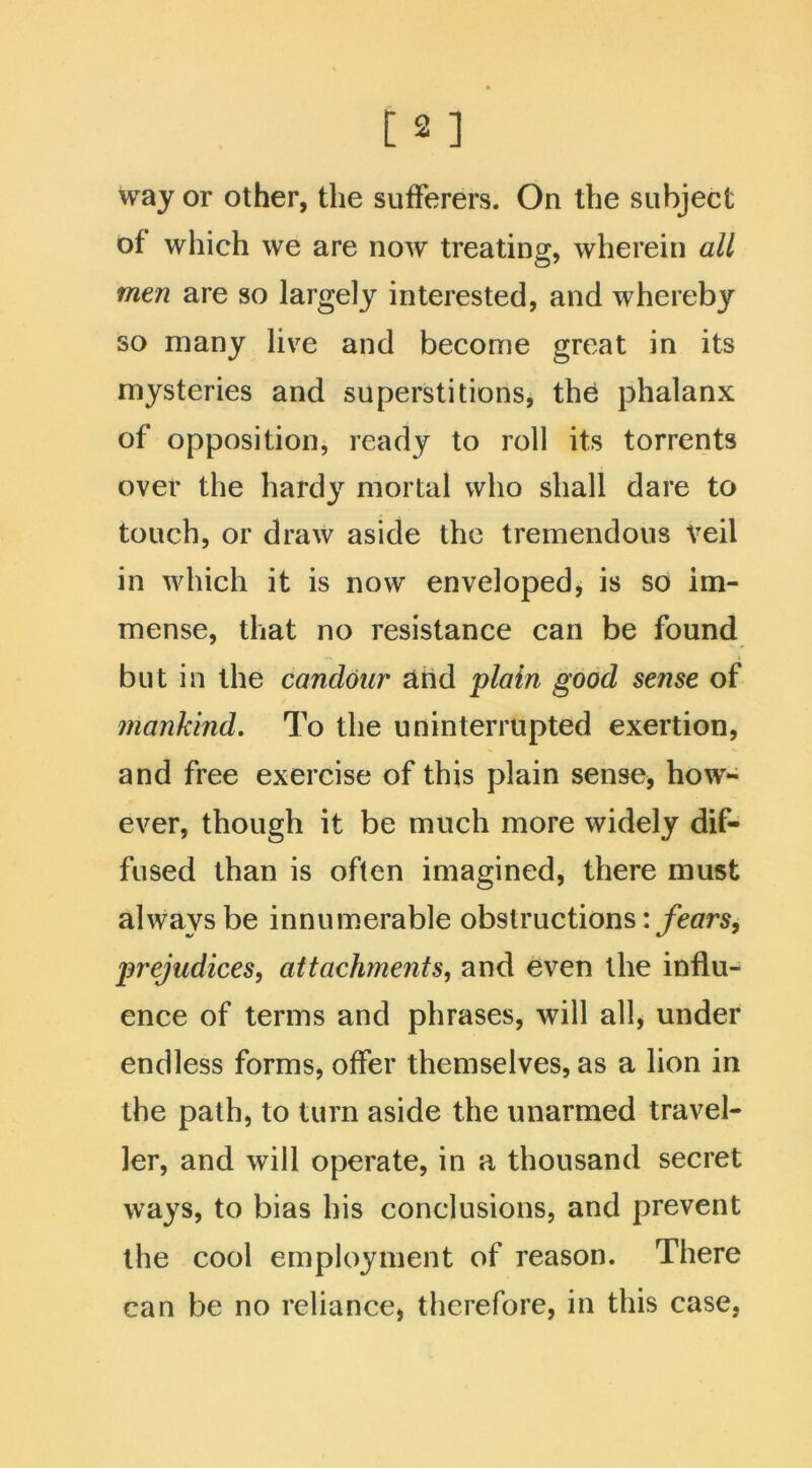 way or other, the sufferers. On the subject of which we are now treating, wherein all men are so largely interested, and whereby so many live and become great in its mysteries and superstitions, the phalanx of opposition, ready to roll its torrents over the hardy mortal who shall dare to touch, or draw aside the tremendous Veil in which it is now enveloped, is so im- mense, that no resistance can be found but in the candour and plain good sense of mankind. To the uninterrupted exertion, and free exercise of this plain sense, how- ever, though it be much more widely dif- fused than is often imagined, there must always be innumerable obstructions: fears, prejudices, attachments, and even the influ- ence of terms and phrases, will all, under endless forms, offer themselves, as a lion in the path, to turn aside the unarmed travel- ler, and will operate, in a thousand secret ways, to bias his conclusions, and prevent the cool employment of reason. There can be no reliance, therefore, in this case,