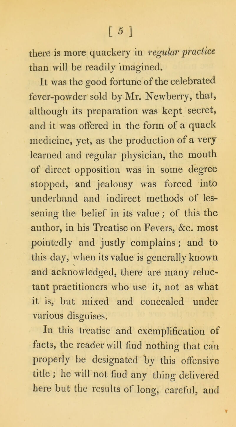 there is more quackery in regular practice than will be readily imagined. It was the good fortune of the celebrated fever-powder sold by Mr. Newberry, that, although its preparation was kept secret, and it was offered in the form of a quack medicine, yet, as the production of a very learned and regular physician, the mouth of direct opposition was in some degree stopped, and jealousy was forced into underhand and indirect methods of les- sening the belief in its value; of this the author, in his Treatise on Fevers, &c. most pointedly and justly complains ; and to this day, when its value is generally known % and acknowledged, there are many reluc- tant practitioners who use it, not as what it is, but mixed and concealed under various disguises. In this treatise and exemplification of facts, the reader will find nothing that can properly be designated by this offensive title ; he will not find any thing delivered here but the results of long, careful, and