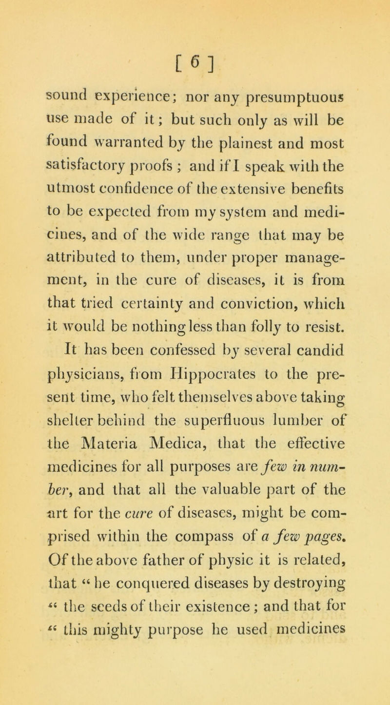 [ 6] sound experience; nor any presumptuous use made of it; but such only as will be found warranted by the plainest and most satisfactory proofs ; and if I speak with the utmost confidence of the extensive benefits to be expected from my system and medi- cines, and of the wide range that may be attributed to them, under proper manage- ment, in the cure of diseases, it is from that tried certainty and conviction, which it would be nothing less than folly to resist. It has been confessed by several candid physicians, from Hippocrates to the pre- sent time, who felt themselves above taking shelter behind the superfluous lumber of the Materia Medica, that the effective medicines for all purposes arefew in num- ber, and that all the valuable part of the art for the cure of diseases, might be com- prised within the compass of a few pages. Of the above father of physic it is related, that “ he conquered diseases by destroying “ the seeds of their existence; and that for “ this mighty purpose he used medicines