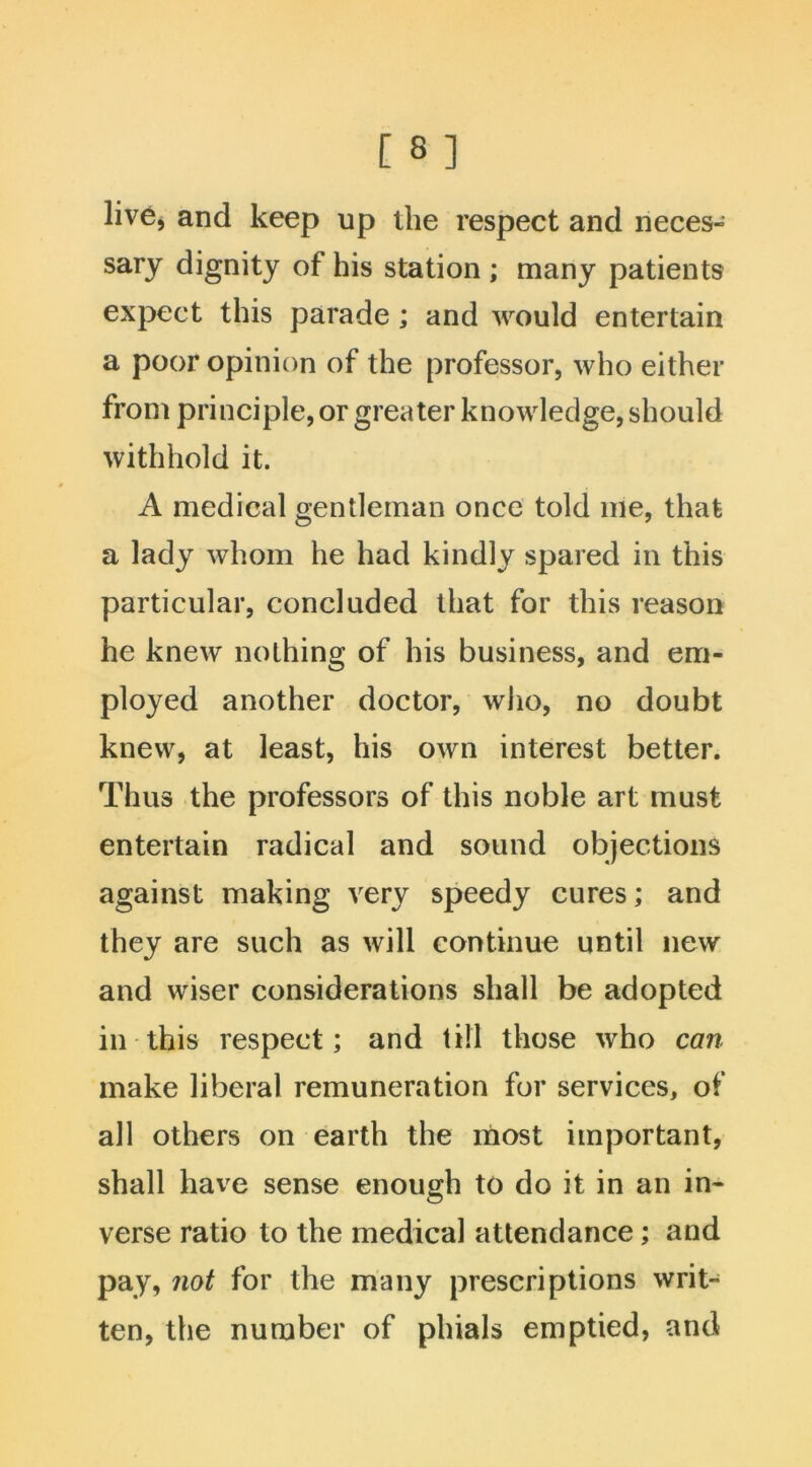 live, and keep up the respect and neces- sary dignity of his station ; many patients expect this parade; and would entertain a poor opinion of the professor, who either from principle, or greater knowledge, should withhold it. A medical gentleman once told me, that a lady whom he had kindly spared in this particular, concluded that for this reason he knew nothing of his business, and em- ployed another doctor, who, no doubt knew, at least, his own interest better. Thus the professors of this noble art must entertain radical and sound objections against making very speedy cures; and they are such as will continue until new and wiser considerations shall be adopted in this respect; and till those who can make liberal remuneration for services, of all others on earth the most important, shall have sense enough to do it in an in- verse ratio to the medical attendance; and pay, not for the many prescriptions writ- ten, the number of phials emptied, and
