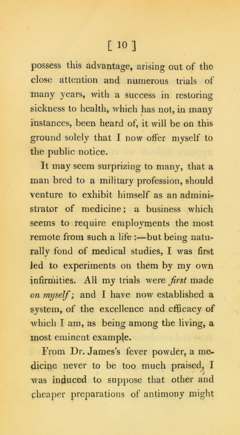 [ 10] possess this advantage, arising out of the close attention and numerous trials of many years, with a success in restoring sickness to health, which has not, in many instances, been heard of, it will be on this ground solely that I now offer myself to the public notice. It may seem surprizing to many, that a man bred to a military profession, should venture to exhibit himself as an admini- strator of medicine; a business which seems to require employments the most remote from such a life :—but being natu- rally fond of medical studies, I was first led to experiments on them by my own infirmities. All my trials were first made on myself; and I have now established a system, of the excellence and efficacy of which I am, as being among the living, a most eminent example. From Dr. James's fever powder, a me- dicine never to be too much praised, I was induced to suppose that other and cheaper preparations of antimony might