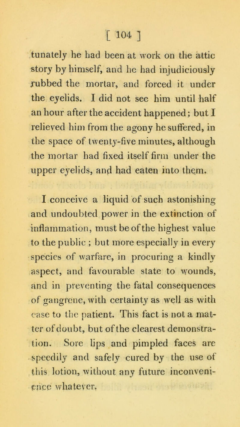 tunately he had been at work on the attic story by himself, and he had injudiciously yubbed the mortar, and forced it under the eyelids. I did not see him until half an hour after the accident happened; but I relieved him from the agony he suffered, in the space of twenty-five minutes, although the mortar had fixed itself firm under the upper eyelids, and had eaten into them. I conceive a liquid of such astonishing and undoubted power in the extinction of inflammation, must be of the highest value to the public ; but more especially in every species of warfare, in procuring a kindly aspect, and favourable state to wounds, and in preventing the fatal consequences of gangrene, with certainty as well as with ease to the patient. This fact is not a mat- ter of doubt, but of the clearest demonstra- tion. Sore lips and pimpled faces are speedily and safely cured by the use of this lotion, without any future inconveni- ence whatever.