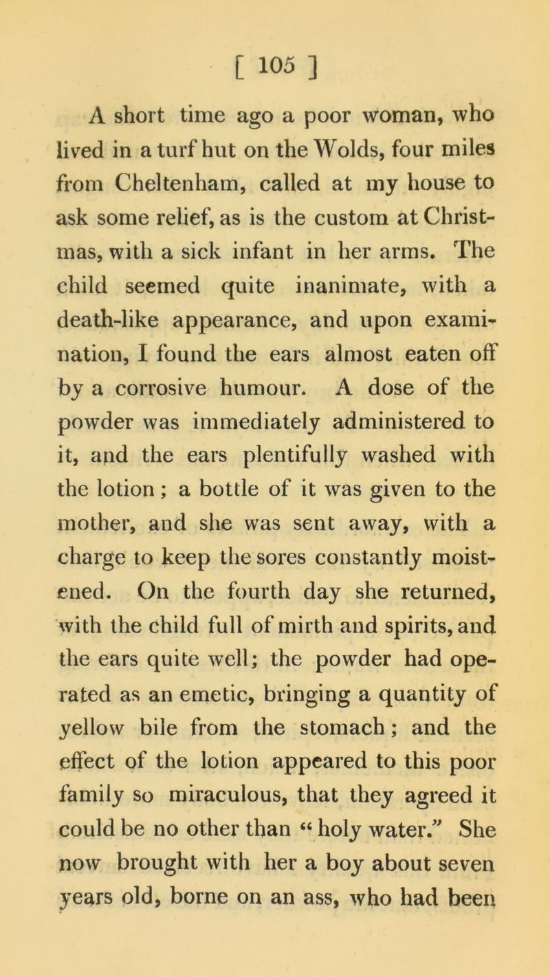 A short time ago a poor woman, who lived in a turf hut on the Wolds, four miles from Cheltenham, called at my house to ask some relief, as is the custom at Christ- mas, with a sick infant in her arms. The child seemed quite inanimate, with a death-like appearance, and upon exami- nation, I found the ears almost eaten off by a corrosive humour. A dose of the powder was immediately administered to it, and the ears plentifully washed with the lotion; a bottle of it was given to the mother, and she was sent away, with a charge to keep the sores constantly moist- ened. On the fourth day she returned, with the child full of mirth and spirits, and the ears quite well; the powder had ope- rated as an emetic, bringing a quantity of yellow bile from the stomach; and the effect of the lotion appeared to this poor family so miraculous, that they agreed it could be no other than “ holy water/' She now brought with her a boy about seven years old, borne on an ass, who had been