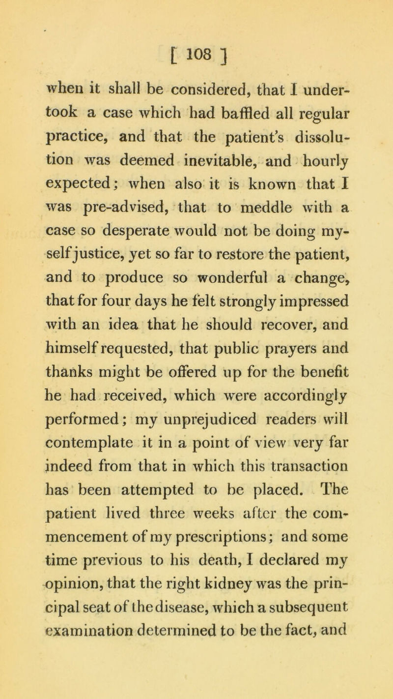 when it shall be considered, that I under- took a case which had baffled all regular practice, and that the patient's dissolu- tion was deemed inevitable, and hourly expected; when also it is known that I was pre-advised, that to meddle with a case so desperate would not be doing my- self justice, yet so far to restore the patient, and to produce so wonderful a change, that for four days he felt strongly impressed with an idea that he should recover, and himself requested, that public prayers and thanks might be offered up for the benefit he had received, which were accordingly performed; my unprejudiced readers will contemplate it in a point of view very far indeed from that in which this transaction has been attempted to be placed. The patient lived three weeks after the com- mencement of my prescriptions; and some time previous to his death, I declared my opinion, that the right kidney was the prin- cipal seat of the disease, which a subsequent examination determined to be the fact, and