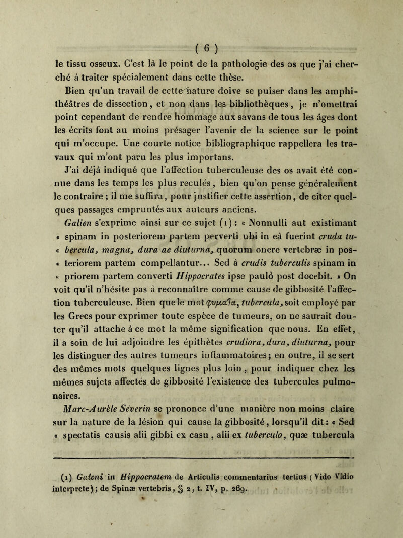 le tissu osseux. C’est là le point de la pathologie des os que j’ai cher- ché à traiter spécialement dans cette thèse. Bien qu’un travail de celte^hature doive se puiser dans les amphi- théâtres de dissection, et non dans les bibliothèques, je n’omettrai point cependant de rendre hommage aux savans de tous les âges dont les écrits font au moins présager l’avenir de la science sur le point qui m’occupe. Une courte notice bibliographique rappellera les tra- vaux qui m’ont paru les plus importans. J’ai déjà indiqué que l’affection tuberculeuse des os avait été con- nue dans les temps les plus reculés, bien qu’on pense généralement le contraire ; il me suffira, pour justifier cette assertion, de citer quel- ques passages empruntés aux auteurs anciens. Galien s’exprime ainsi sur ce sujet (1) : « Nonnulli aut existimant « spinam in posteriorem partem perverti ubi in eà fuerint crucla tu- o bercula, magna3 dura ac diuturna3 quorum onere verlebræ in pos- « teriorem partem compellantur... Sed à crudis tuberculis spinam in « priorem partem converti Hippocrates ipse paulô post docebit. » On voit qu’il n’hésite pas à reconnaître comme cause de gibbosité l’affec- tion tuberculeuse. Bien que le mot (pupcctla, tubercula, soit employé par les Grecs pour exprimer toute espèce de tumeurs, on ne saurait dou- ter qu’il attache à ce mot la même signification que nous. En effet, il a soin de lui adjoindre les épithètes crudiora3dura3 diuturna, pour les distinguer des autres tumeurs inflammatoires; en outre, il se sert des mêmes mots quelques lignes plus loin , pour indiquer chez les mêmes sujets affectés de gibbosité l’existence des tubercules pulmo- naires. Marc-Aurèle Séverin se prononce d’une manière non moins claire sur la nature de la lésion qui cause la gibbosité, lorsqu’il dit: « Sed « spectatis causis alii gibbi ex casu , alii ex tuberculo, quæ tubercula (1) Gaicni in Hippocratem de Articulis commentarius tertius ( Vido Vidio interprète); de Spinæ vertebris, § 2, t. IV, p. 269.