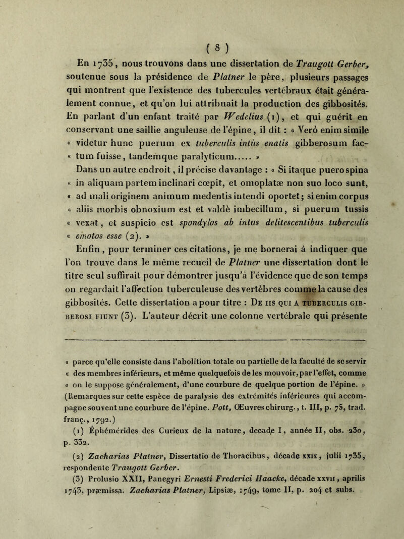 En 1735, nous trouvons dans une dissertation de Traugott Gerber, soutenue sous la présidence de Plalner le père, plusieurs passages qui montrent que l’existence des tubercules vertébraux était généra- lement connue, et qu’on lui attribuait la production des gibbosités. En parlant d’un enfant traité par Wedelius (1), et qui guérit en conservant une saillie anguleuse de l’épine, il dit : « Yerô enim simile « videtur hune puerum ex tuberculis intùs enatis gibberosum fac- « tum fuisse, tandemque paralyticum » Dans un autre endroit, il précise davantage : « Si itaque puerospina « in aliquam partem inclinari cœpit, et omoplatæ non suo loco sunt, « ad maiioriginem animum medentis intendi oportet; si enim corpus « aliis morbis obnoxium est et valdè imbecilîum, si puerum tussis « vexât, et suspicio est sjwndylos ab intus delitescentibus tuberculis « emotos esse (2). » Enfin , pour terminer ces citations, je me bornerai à indiquer que l’on trouve dans le même recueil de Platner une dissertation dont le titre seul suffirait pour démontrer jusqu’à l’évidence que de son temps on regardait l’affection tuberculeuse des vertèbres comme la cause des gibbosités. Cette dissertation a pour titre : De iis qui a tuberculis gib- berosi fiunt (3). L’auteur décrit une colonne vertébrale qui présente a parce qu’elle consiste dans l’abolition totale ou partielle de la faculté de scservir a des membres inférieurs, et même quelquefois de les mouvoir, par l’elFet, comme « on le suppose généralement, d’une courbure de quelque portion de l’épine. » (Remarques sur celte espèce de paralysie des extrémités inférieures qui accom- pagne souvent une courbure de l’épine. Pott, Œuvres chirurg., t. III, p. 75, trad. franc., 1792.) (1) Éptiémérides des Curieux de la nature, decad,e I, année II, obs. a3o, p. 332. (2) Zacharias Platner, Dissertatîo de Thoracibus, décade xxix, julii 1735, respondente Traugott Gerber. (3) Prolusio XXII, Panegyri Ernesti Frederici Haacke, décade xxvii, aprilis »745, præmissa. Zacharias Platner, Lipsiæ, 1749» tome II, p. 204 et subs.