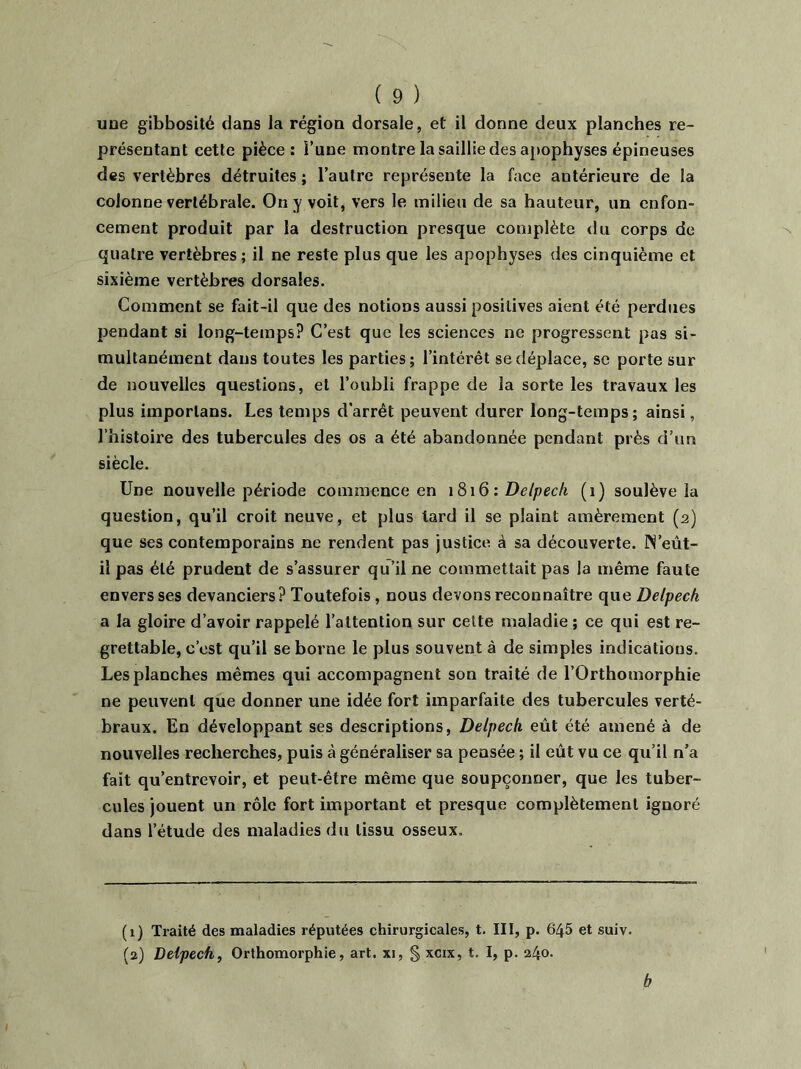 une gibbosité dans la région dorsale, et il donne deux planches re- présentant cette pièce: l’une montre la saillie des apophyses épineuses des vertèbres détruites ; l’autre représente la face antérieure de la colonne vertébrale. On y voit, vers le milieu de sa hauteur, un enfon- cement produit par la destruction presque complète du corps de quatre vertèbres; il ne reste plus que les apophyses des cinquième et sixième vertèbres dorsales. Comment se fait-il que des notions aussi positives aient été perdues pendant si long-temps? C’est que les sciences ne progressent pas si- multanément dans toutes les parties; l’intérêt se déplace, se porte sur de nouvelles questions, et l’oubli frappe de la sorte les travaux les plus imporlans. Les temps d’arrêt peuvent durer long-temps; ainsi, l’histoire des tubercules des os a été abandonnée pendant près d’un siècle. Une nouvelle période commence en 1816 : Delpech (1) soulève la question, qu’il croit neuve, et plus lard il se plaint amèrement (2) que ses contemporains ne rendent pas justice, à sa découverte. IN’eût- il pas été prudent de s’assurer qu’il ne commettait pas la même faute envers ses devanciers? Toutefois, nous devons reconnaître que Delpech a la gloire d’avoir rappelé l’attention sur celte maladie ; ce qui est re- grettable, c’est qu’il se borne le plus souvent à de simples indications. Les planches mêmes qui accompagnent son traité de l’Orthomorphie ne peuvent que donner une idée fort imparfaite des tubercules verté- braux. En développant ses descriptions, Delpech, eût été amené à de nouvelles recherches, puis à généraliser sa pensée ; il eût vu ce qu’il n’a fait qu’entrevoir, et peut-être même que soupçonner, que les tuber- cules jouent un rôle fort important et presque complètement ignoré dans l’étude des maladies du tissu osseux. (1) Traité des maladies réputées chirurgicales, t. III, p. 645 et suiv. (2) Delpech, Orthomorphie, art. xi, § xcix, t. I, p. 240. b