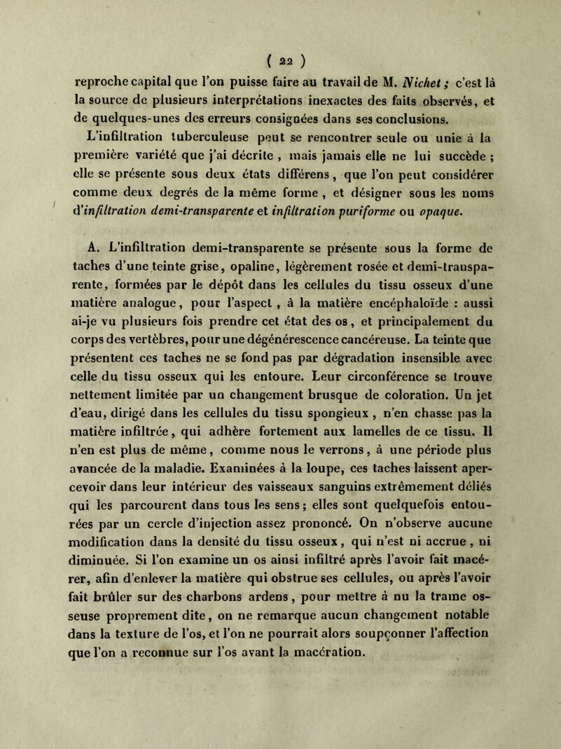 reproche capital que Ton puisse faire au travail de M. Nichet ; c’est là la source de plusieurs interprétations inexactes des faits observés, et de quelques-unes des erreurs consignées dans ses conclusions. L’infiltration tuberculeuse peut se rencontrer seule ou unie à la première variété que j’ai décrite , mais jamais elle ne lui succède ; elle se présente sous deux états différens, que l’on peut considérer comme deux degrés de la même forme , et désigner sous les noms d'infiltration demi-transparente et infiltration puriforme ou opaque. A. L’infiltration demi-transparente se présente sous la forme de taches d’une teinte grise, opaline, légèrement rosée et demi-transpa- rente, formées par le dépôt dans les cellules du tissu osseux d’une matière analogue, pour l’aspect , à la matière encéphaloïde : aussi ai-je vu plusieurs fois prendre cet état des os, et principalement du corps des vertèbres, pour une dégénérescence cancéreuse. La teinte que présentent ces taches ne se fond pas par dégradation insensible avec celle du tissu osseux qui les entoure. Leur circonférence se trouve nettement limitée par un changement brusque de coloration. Un jet d’eau, dirigé dans les cellules du tissu spongieux , n’en chasse pas la matière infiltrée, qui adhère fortement aux lamelles de ce tissu. 11 n’en est plus de même, comme nous le verrons, à une période plus avancée de la maladie. Examinées à la loupe, ces taches laissent aper- cevoir dans leur intérieur des vaisseaux sanguins extrêmement déliés qui les parcourent dans tous les sens; elles sont quelquefois entou- rées par un cercle d’injection assez prononcé. On n’observe aucune modification dans la densité du tissu osseux, qui n’est ni accrue, ni diminuée. Si l’on examine un os ainsi infiltré après l’avoir fait macé- rer, afin d’enlever la matière qui obstrue ses cellules, ou après l’avoir fait brûler sur des charbons ardens , pour mettre à nu la trame os- seuse proprement dite, on ne remarque aucun changement notable dans la texture de l’os, et l’on ne pourrait alors soupçonner l’affection que l’on a reconnue sur l’os avant la macération.