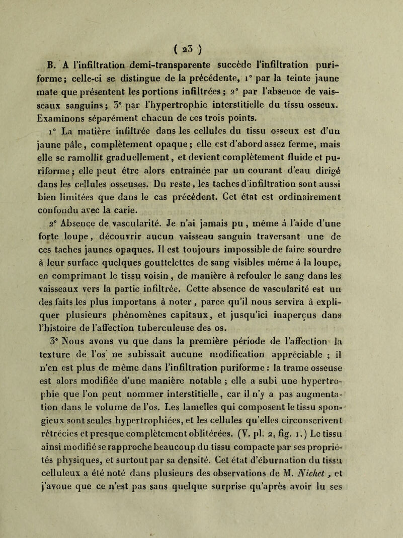 B. A l’infiltration demi-transparente succède l’infiltration puri- forme; celle-ci se distingue de la précédente, i° par la teinte jaune mate que présentent les portions infiltrées; 2° par l’absence de vais- seaux sanguins; 3° par l’hypertrophie interstitielle du tissu osseux. Examinons séparément chacun de ces trois points. i° La matière infiltrée dans les cellules du tissu osseux est d’un jaune pâle, complètement opaque; elle est d’abord assez ferme, mais elle se ramollit graduellement, et devient complètement fluide et pu- riforme ; elle peut être alors entraînée par un courant d’eau dirigé dans les cellules osseuses. Du reste, les taches d’infiltration sont aussi bien limitées que dans le cas précédent. Cet état est ordinairement confondu avec la carie. 2° Absence de vascularité. Je n’ai jamais pu , même à l’aide d’une forte loupe, découvrir aucun vaisseau sanguin traversant une de ces taches jaunes opaques. Il est toujours impossible de faire sourdre à leur surface quelques gouttelettes de sang visibles même à la loupe, en comprimant le tissu voisin , de manière à refouler le sang dans les vaisseaux vers la partie infiltrée. Cette absence de vascularité est un des faits les plus importans à noter, parce qu’il nous servira à expli- quer plusieurs phénomènes capitaux, et jusqu’ici inaperçus dans l’histoire de l’affection tuberculeuse des os. 3® Nous avons vu que dans la première période de l’affection la texture de l’os ne subissait aucune modification appréciable ; il n’en est plus de même dans l’infiltration puriforme : la trame osseuse est alors modifiée d’une manière notable ; elle a subi une hypertro- phie que l’on peut nommer interstitielle, car il n’y a pas augmenta- tion dans le volume de l’os. Les lamelles qui composent le tissu spon- gieux sont seules hypertrophiées, et les cellules qu’elles circonscrivent rétrécies et presque complètement oblitérées. (V. pl. 2, fig. i.) Le tissu ainsi modifié se rapproche beaucoup du tissu compacte par ses proprié- tés physiques, et surtout par sa densité. Cet état d’éburnation du tissu celluleux a été noté dans plusieurs des observations de M. Nichet , et j’avoue que ce n’est pas sans quelque surprise qu’après avoir lu ses