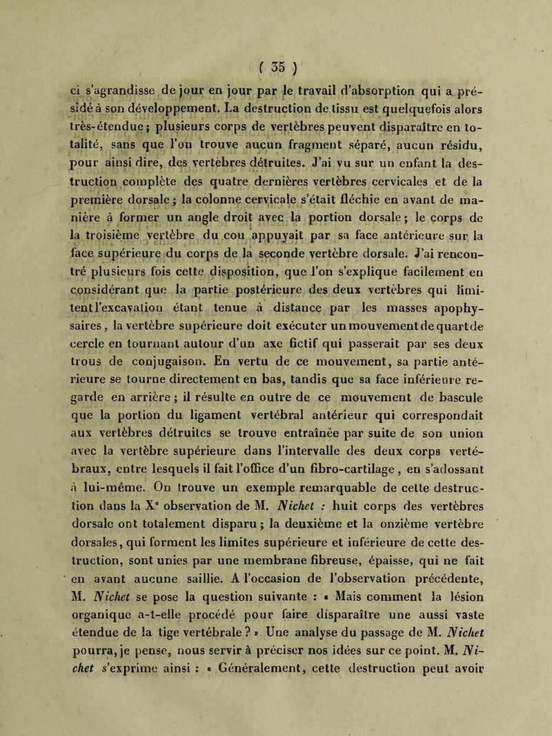 ci s’agrandisse de jour en jour par le travail d’absorption qui a pré- sidé à son développement. La destruction de tissu est quelquefois alors très-étendue; plusieurs corps de vertèbres peuvent disparaître en to- talité, sans que l’on trouve aucun fragment séparé, aucun résidu, pour ainsi dire, des vertèbres détruites. J’ai vu sur un enfant la des- truction complète des quatre dernières vertèbres cervicales et de la première dorsale ; la colonne cervicale s’était fléchie en avant de ma- nière à former un angle droit avec la portion dorsale ; le corps de la troisième vertèbre du cou appuyait par sa face antérieure sur la face supérieure du corps de la seconde vertèbre dorsale. J’ai rencon- tré plusieurs fois cette disposition, que l’on s’explique facilement en considérant que la partie postérieure des deux vertèbres qui limi- tent l’excavation étant tenue à distance par les masses apophy- saires, la vertèbre supérieure doit exécuter un mouvement de quartde cercle en tournant autour d’un axe fictif qui passerait par ses deux trous de conjugaison. En vertu de ce mouvement, sa partie anté- rieure se tourne directement en bas, tandis que sa face inférieure re- garde en arrière ; il résulte en outre de ce mouvement de bascule que la portion du ligament vertébral antérieur qui correspondait aux vertèbres détruites se trouve entraînée par suite de son union avec la vertèbre supérieure dans l’intervalle des deux corps verté- braux, entre lesquels il fait l'office d’un fibro-cartilage , en s’adossant à lui-même. On trouve un exemple remarquable de celte destruc- tion dans la X° observation de M. Nichet : huit corps des vertèbres dorsale ont totalement disparu; la deuxième et la onzième vertèbre dorsales, qui forment les limites supérieure et inférieure de cette des- truction, sont unies par une membrane fibreuse, épaisse, qui ne fait en avant aucune saillie. A l’occasion de l’observation précédente, M. Nichet se pose la question suivante : « Mais comment la lésion organique a-t-elle procédé pour faire disparaître une aussi vaste étendue de la tige vertébrale ? * Une analyse du passage de M. Nichet pourra, je pense, nous servir à préciser nos idées sur ce point. M, Ni- chet s’exprime ainsi : « Généralement, cette destruction peut avoir
