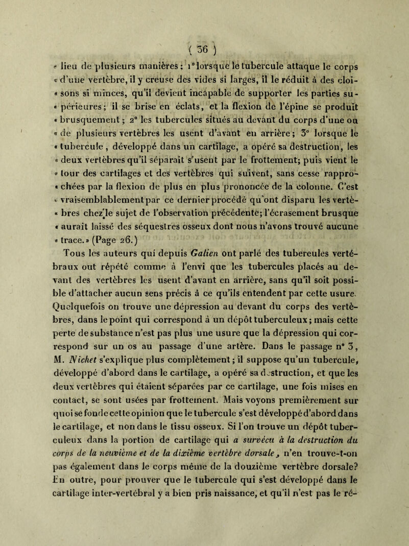 <r lieu de plusieurs manières; i° lorsque le tubercule attaque le corps v d’une vertèbre, il y creuse des vides si larges, il le réduit à des cloi- « sons si minces, qu’il devient incapable de supporter les parties su- « périeures; il se brise en éclats, et la flexion de l’épine se produit « brusquement ; 2° les tubercules situés au devant du corps d’une ou « de plusieurs vertèbres les usent d’avant en arrière ; 3° lorsque le « tubercule , développé dans un cartilage, a opéré sa destruction, les « deux vertèbres qu’il séparait s’usent par le frottement; puis vient le « tour des cartilages et des vertèbres qui suivent, sans cesse rappro- « chées par la flexion de plus en plus prononcée de la colonne. C’est ^ vraisemblablemenlpar ce dernier procédé qu’ont disparu les vertè- * bres chez'le sujet de l’observation précédente; l’écrasement brusque « aurait laissé des séquestres osseux dont nous n’avons trouvé aucune « trace.» (Page 26.) Tous les auteurs qui depuis Galien ont parlé des tubereules verté- braux out répété comme à l’envi que les tubercules placés au de- vant des vertèbres les usent d’avant en arrière, sans qu’il soit possi- ble d’attacher aucun sens précis à ce qu’ils entendent par cette usure Quelquefois on trouve une dépression au devant du corps des vertè- bres, dans le point qui correspond à un dépôt tuberculeux ; mais cette perte de substance n’est pas plus une usure que la dépression qui cor- respond sur un os au passage d’une artère. Dans le passage n#3, M. Nichet s’explique plus complètement; il suppose qu’un tubercule, développé d’abord dans le cartilage, a opéré sa destruction, et que les deux vertèbres qui étaient séparées par ce cartilage, une fois mises en contact, se sont usées par frottement. Mais voyons premièrement sur quoi se fonde cette opinion que le tubercule s’est développé d’abord dans le cartilage, et non dans le tissu osseux. Si l’on trouve un dépôt tuber- culeux dans la portion de cartilage qui a survécu à la destruction du corps de la neuvième et de la dixième vertèbre dorsale , n’en trouve-t-on pas également dans le corps même de la douzième vertèbre dorsale? lin outre, pour prouver que le tubercule qui s’est développé dans le cartilage inter-vertcbral y a bien pris naissance, et qu’il n’est pas le ré-