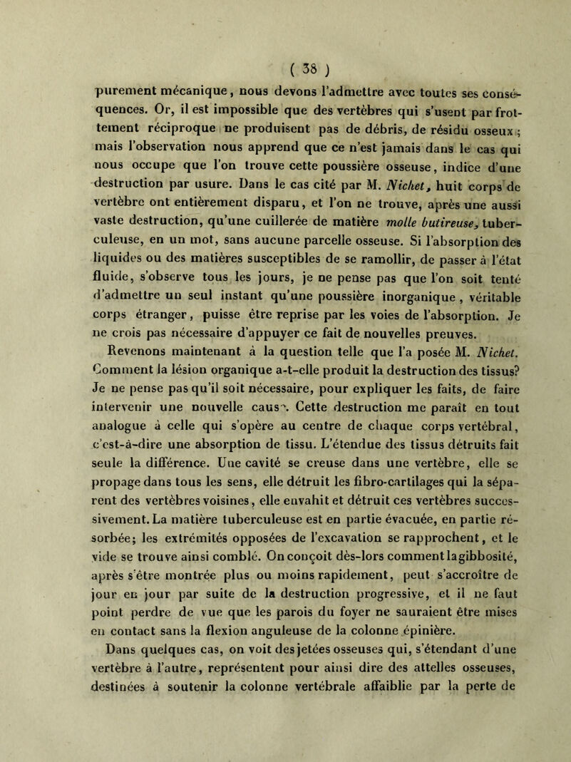 purement mécanique, nous devons l’admettre avec toutes ses consé- quences. Or, il est impossible que des vertèbres qui s’usent par frot- tement réciproque ne produisent pas de débris, de résidu osseux ; mais l’observation nous apprend que ce n’est jamais dans le cas qui nous occupe que l’on trouve cette poussière osseuse, indice d’une destruction par usure. Dans le cas cité par M. Nic/iet, huit corps de vertèbre ont entièrement disparu, et l’on ne trouve, après une aussi vaste destruction, qu’une cuillerée de matière molle butireuse, tuber- culeuse, en un mot, sans aucune parcelle osseuse. Si l’absorption des liquides ou des matières susceptibles de se ramollir, de passer à l’état fluide, s’observe tous les jours, je ne pense pas que l’on soit tenté d’admettre un seul instant qu’une poussière inorganique, véritable corps étranger, puisse être reprise par les voies de l’absorption. Je ne crois pas nécessaire d’appuyer ce fait de nouvelles preuves. Revenons maintenant à la question telle que l’a posée M. Nichet. Comment la lésion organique a-t-elle produit la destruction des tissus? Je ne pense pas qu’il soit nécessaire, pour expliquer les faits, de faire intervenir une nouvelle caus \ Cette destruction me paraît en tout analogue à celle qui s’opère au centre de chaque corps vertébral, c’est-à-dire une absorption de tissu. L’étendue des tissus détruits fait seule la différence. Uue cavité se creuse dans une vertèbre, elle se propage dans tous les sens, elle détruit les fibro-carlilages qui la sépa- rent des vertèbres voisines, elle envahit et détruit ces vertèbres succes- sivement. La matière tuberculeuse est en partie évacuée, en partie ré- sorbée; les extrémités opposées de l’excavation se rapprochent, et le vide se trouve ainsi comblé. On conçoit dès-lors comment lagibbosité, après s’être montrée plus ou moins rapidement, peut s’accroître de jour en jour par suite de la destruction progressive, et il ne faut point perdre de vue que les parois du foyer ne sauraient être mises en contact sans la flexion anguleuse de la colonne épinière. Dans quelques cas, on voit des jetées osseuses qui, s’étendant d’une vertèbre à l’autre, représentent pour ainsi dire des attelles osseuses, destinées à soutenir la colonne vertébrale affaiblie par la perte de