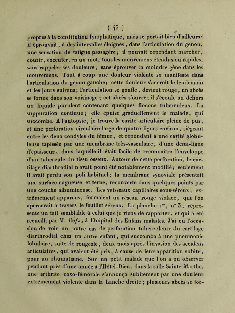 propres à la constitution lymphatique, mais se portait bien d’ailleurs % il éprouvait, à des intervalles éloignés , dans l’articulation du genou, une sensation de fatigue passagère; il pouvait cependant marcher, courir , exécuter, en un mot, tous les mouvemens étendus ou rapides, sans rappeler ses douleurs, sans éprouver la moindre gêne dans les mouvemens. Tout à coup une douleur violente se manifeste dans l’articulation du genou gauche; cette douleur s’accroît le lendemain et les jours suivans; l’articulation se gonfle , devient rouge ; un abcès se forme dans son voisinage ; cet abcès s’ouvre; il s’écoule au dehors un liquide purulent contenant quelques flocons tuberculeux. La suppuration continue; elle épuise graduellement le malade, qui succombe. A l’autopsie, je trouve la cavité articulaire pleine de pus, et une perforation circulaire large de quatre lignes environ, siégeant entre les deux condyles du fémur, et répondant à une cavité globu- leuse tapissée par une membrane très-vasculaire, d’une demi-ligne d’épaisseur, dans laquelle il était facile de reconnaître l’enveloppe d’un tubercule du tissu osseux. Autour de cette perforation, le car- tilage diarthrodial n’avait point été notablement modifié; seulement il avait perdu son poli habituel; la membrane synoviale présentait une surface rugueuse et terne, recouverte dans quelques points par une couche albumineuse. Les vaisseaux capillaires sous-séreux , ex- trêmement apparens, formaient un réseau rouge violacé, que l’on apercevait à travers le feuillet séreux. La planche ire, n° 3 , repré- sente un fait semblable à celui que je viens de rapporter, et qui a été recueilli par M. l\ufz3 à l’hôpital des Enfans malades. J’ai eu l’occa- sion de voir un autre cas de perforation tuberculeuse du cartilage diarthrodial chez un autre enfant, qui succomba à une pneumonie lobulaire, suite de rougeole, deux mois après l’invasion des accidens articulaires, qui avaient été pris, à cause de leur apparition subite, pour un rhumatisme. Sur un petit malade que l’on a pu observer pendant près d’une année à l’Hôtel-Dieu , dans la salle Sainte-Marthe, une arthrite eoxo-fémorale s’annonça subitement par une douleur extrêmement violente dans la hanche droite ; plusieurs abcès se for-