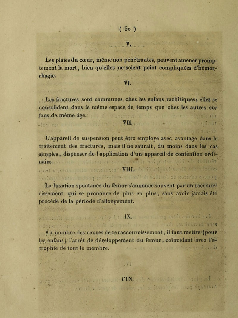 y., . Les plaies du cœur, même non pénétrantes, peuvent amener promp- tement la mort, bien qu’elles rie soient point compliquées d’hémoç- rhagie. Vï. - Leifractures sont communes chez les enfans rachitiques; elles se consolident dans le même espace de temps que chez les autres enr fans de. même âge. .c L’appareil de suspension peut être employé avec avantage dans le traitement des fractures, mais il ne saurait, du moins dans les cas simples , dispenser de l’application d’un appareil de contention ordi- naire. ■ -i-'W . ■ ■ : ;-f , s . - VIII. • .. ........ ; . ■. - .• • La luxation spontanée du fémur s’annonce souvent par uri raccour- cissement qui se prononce de plus en plus, sans avoir jamais été précédé de la période d’allongement. IX. Au nombre des causes de ce raccourcissement, il faut mettre (pour les. enfans) l’arrêt de développement du fémur, coïncidant avec l’a- trophie de tout le membre. . FIN. 1 t '