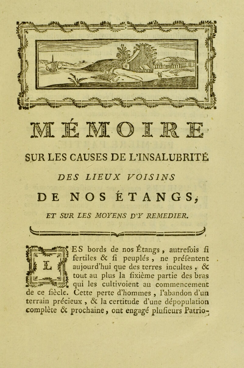 •* SUR LES CAUSES DE L’INSALUBRITÉ DES LIEUX VOISINS DE NOS ÉTANGS; ET SUR LES MOYENS D'Y REMEDIER. 11 i I ES bords de nos Étangs , autrefois il fertiles & fi peuplés , ne pre'fentent aujourd’hui que des terres incultes , <Sc tout au plus la iixième partie des bras qui les cultivoient au commencement de ce liècle. Cette perte d’hommes , l’abandon d’un terrain précieux , & la certitude d’une dépopulation complète & prochaine > ont engagé plufieurs Patrio-