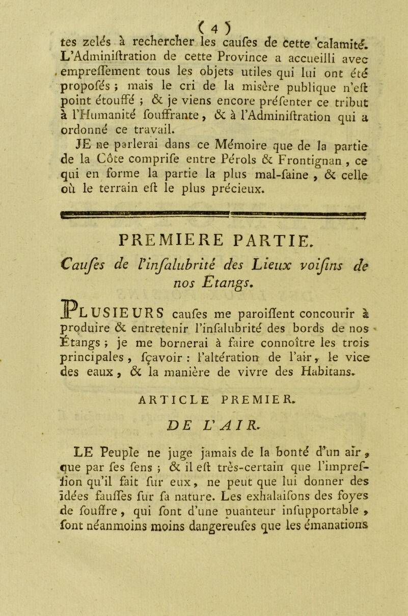 tes zélés à rechercher les caufes de cette calamité. L'Adminiftration de cette Province a accueilli avec . empreffement tous les objets utiles qui lui ont été propofés ; mais le cri de la misère publique n’eft point étouffé ; & je viens encore préfenter ce tribut à l’Humanité fooffrante, & à l’Adminiftration qui a ordonné ce travail. JE ne parlerai dans ce Mémoire que de la partie de la Côte comprife entre Pérols & Frontignan , ce qui en forme la partie la plus mal-faine , & celle où le terrain eft le plus précieux. PREMIERE PARTIE. Caufes de l'infalubrité des Lieux voifins de nos Etangs. Pl USIEURS caufes me paroiffent concourir à produire & entretenir rinfalubrité des bords de nos Étangs ; je me bornerai à faire connoître les trois principales , fçavoir : l’altération de Pair, le vice des eaux , & la manière de vivre des Habitant. ARTICLE PREMIER. DE L'AIR. LE Peuple ne juge jamais de la bonté d’un air, eue par fes fens j & il eft très-certain que l’impref- iion qu’il fait fur eux, ne peut que lui donner des idées fauffes fur fa nature. Les exhalaifons des foyes de foufïre , qui font d’une puanteur infupportable , font néanmoins moins dangereufes que les émanations