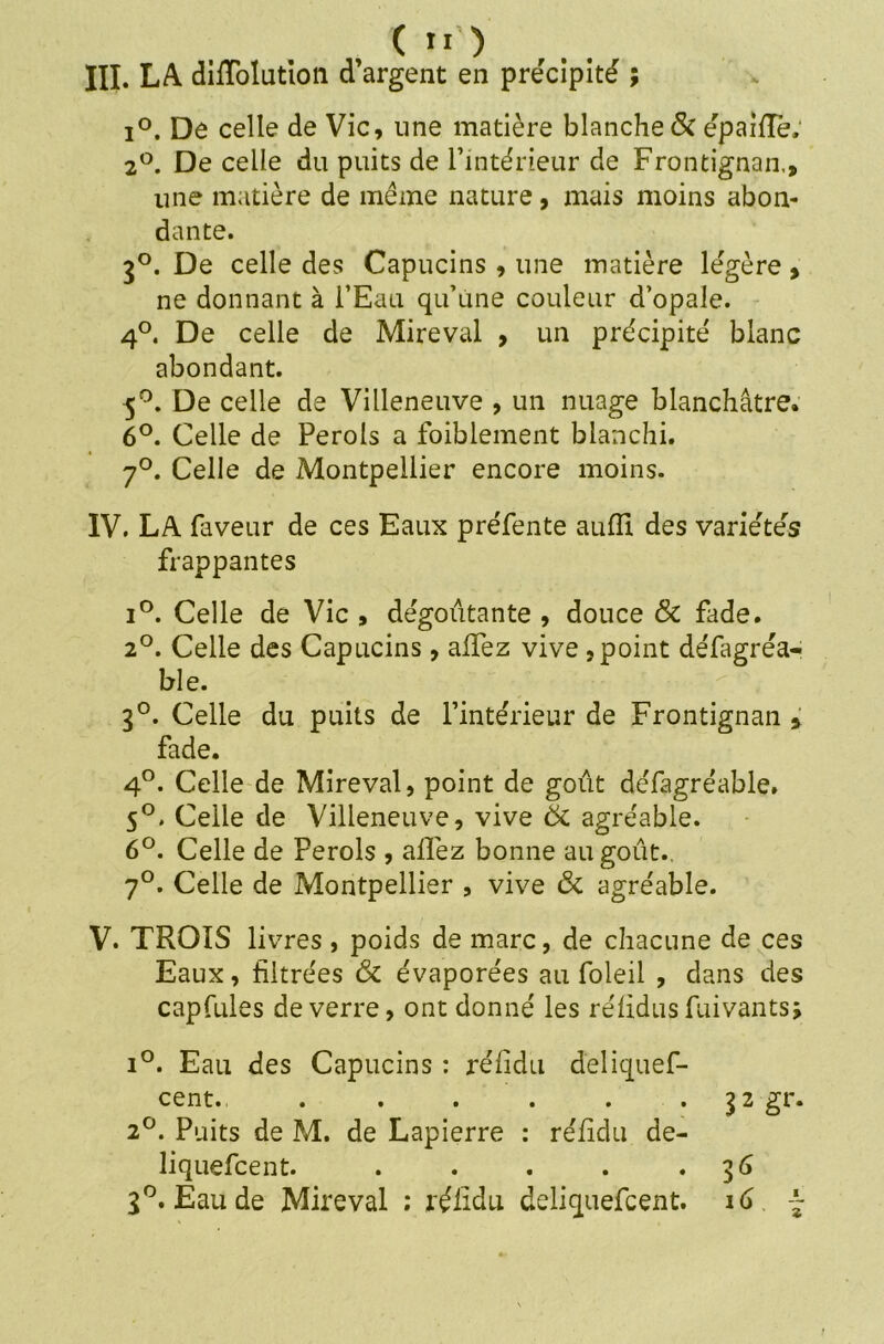 III. LA dilTolutton d’argent en précipité ; i°. De celle de Vie, line matière blanche & épaiflë; 2°. De celle du puits de l’intérieur de Frontignan., une matière de même nature, mais moins abon- dante. 30. De celle des Capucins , une matière légère , ne donnant à l’Eau qu’une couleur d’opale. 4°. De celle de Mireval , un précipité blanc abondant. 5°. De celle de Villeneuve , un nuage blanchâtre. 6°. Celle de Perols a foiblement blanchi. 7°. Celle de Montpellier encore moins. IV. LA faveur de ces Eaux préfente auffi des variétés frappantes i°. Celle de Vie , dégoûtante , douce & fade. 2°. Celle des Capucins, allez vive , point défagréa- ble. 3°. Celle du puits de l’intérieur de Frontignan * fade. 4°. Celle de Mireval, point de goût défagréable. 5°. Celle de Villeneuve, vive ôc agréable. 6°. Celle de Perols , allez bonne au goût.. 7°. Celle de Montpellier , vive & agréable. V. TROIS livres , poids de marc, de chacune de ces Eaux, filtrées & évaporées au foleil , dans des capfules de verre, ont donné les rélidus fuivants; i°. Eau des Capucins : réiidu deliquef- cent., . . . . . . 32gr. 2°. Puits de M. de Lapierre : réiidu de- liquefcent. . . . . . 36 3°. Eau de Mireval : réiidu deliquefeent. 16 ~