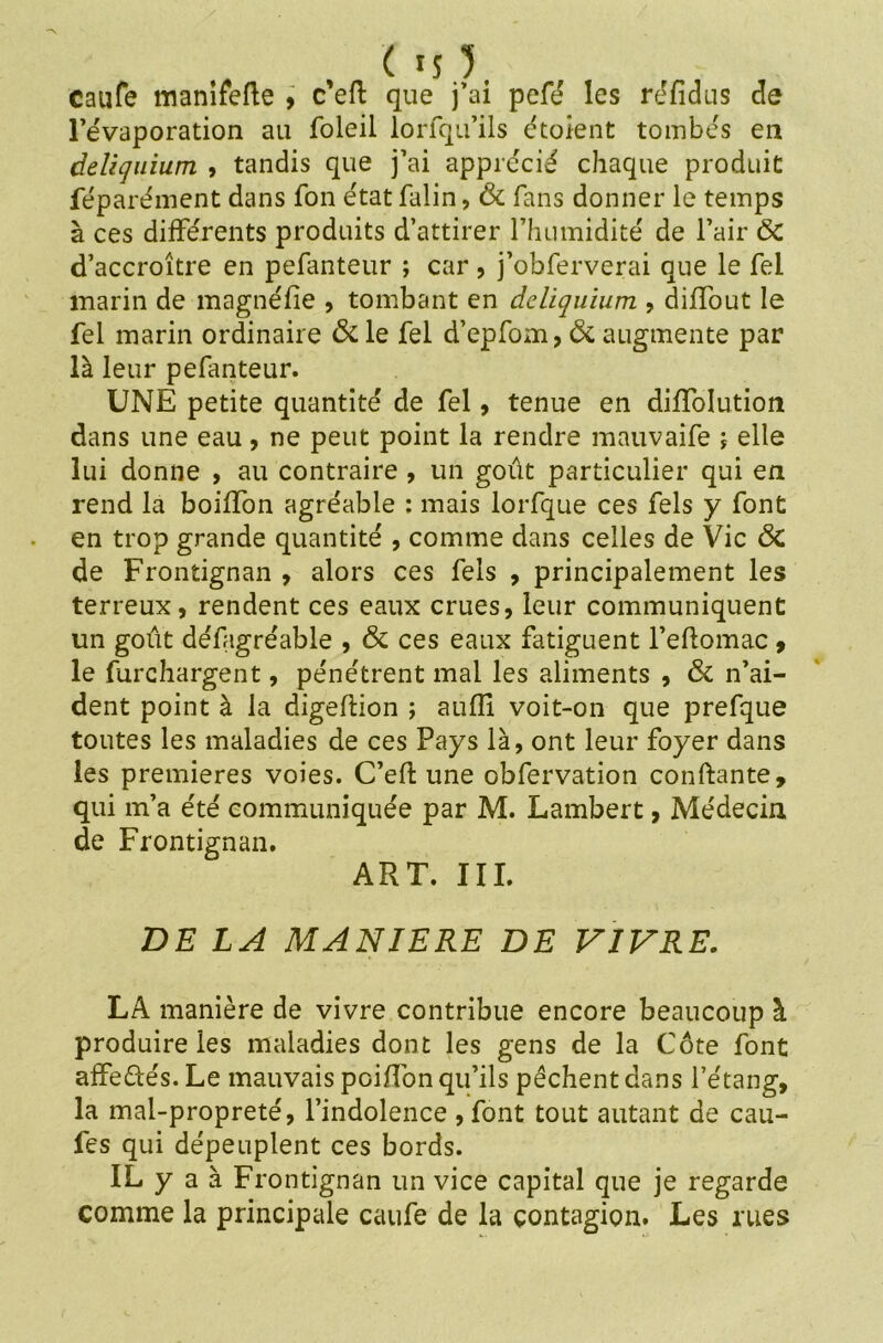 Caufe manifefte , c’eft que j’ai pefé les réfidus de l’évaporation au foleil lorfqu’ils étoient tombés en àeliquium , tandis que j’ai apprécié chaque produit féparément dans fon état falin, & fans donner le temps à ces différents produits d’attirer l’humidité de l’air ÔC d’accroître en pefanteur ; car, j’obferverai que le fel marin de magnéfie , tombant en dcliquium , diffout le fel marin ordinaire & le fel d’epfom, ÔC augmente par là leur pefanteur. UNE petite quantité de fel, tenue en diffolution dans une eau, ne peut point la rendre mauvaife i elle lui donne , au contraire , un goût particulier qui en rend la boiffon agréable : mais lorfque ces fels y font en trop grande quantité , comme dans celles de Vie ÔC de Frontignan , alors ces fels , principalement les terreux, rendent ces eaux crues, leur communiquent un goût défagréable , ÔC ces eaux fatiguent l’efiomac , le furchargent, pénétrent mal les aliments , ÔC n’ai- dent point à la digeftion ; aufîî voit-on que prefque toutes les maladies de ces Pays là, ont leur foyer dans les premières voies. C’eft une obfervation confiante, qui m’a été communiquée par M. Lambert, Médecin de Frontignan. ART. III. DE LA MANIERE DE VIVRE. LA manière de vivre contribue encore beaucoup à produire les maladies dont les gens de la Côte font affedtés. Le mauvais poiffon qu’ils pêchent dans l’étang, la mal-propreté, l’indolence , font tout autant de cau- fes qui dépeuplent ces bords. IL y a à Frontignan un vice capital que je regarde comme la principale caufe de la contagion. Les rues