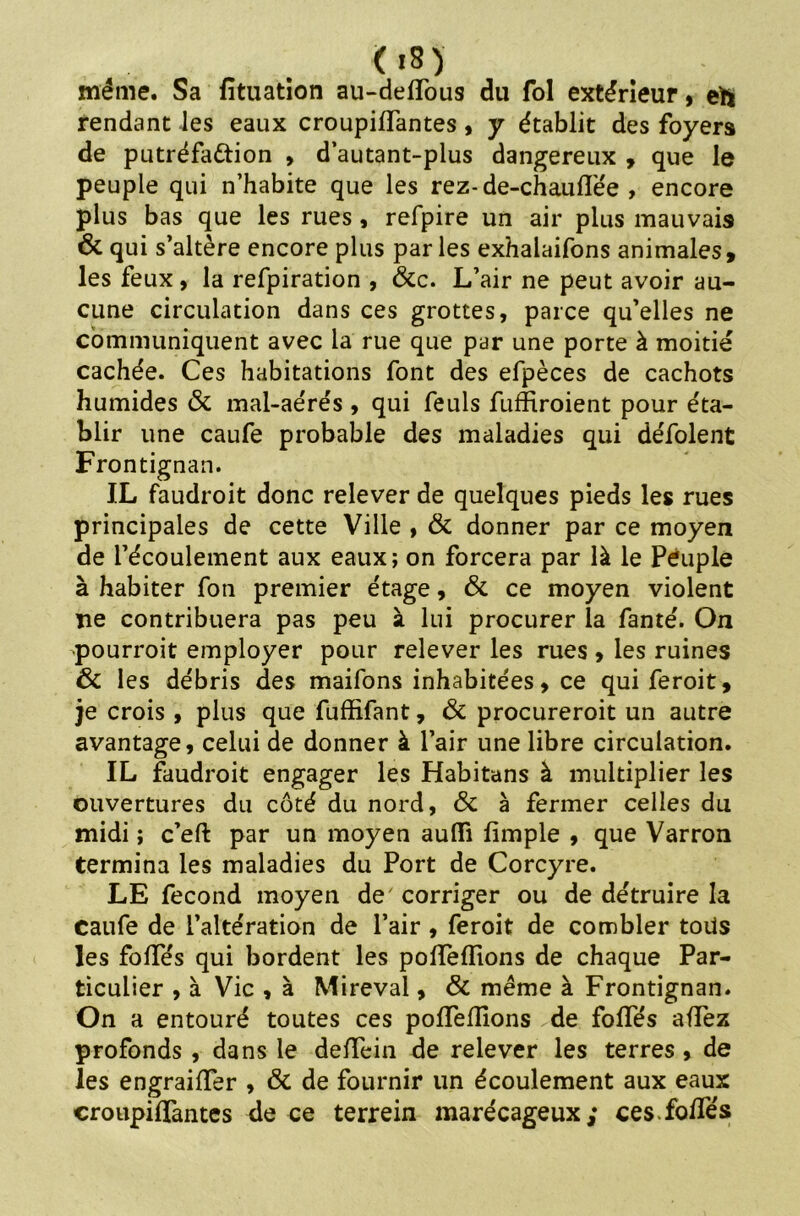 08) même. Sa fituation au-delïous du fol extérieur, eh rendant les eaux croupilfantes, y établit des foyers de putréfa&ion , d’autant-plus dangereux , que le peuple qui n’habite que les rez-de-chauflëe , encore plus bas que les rues , refpire un air plus mauvais 6c qui s’altère encore plus parles exhalaifons animales, les feux, la refpiration , 6cc. L’air ne peut avoir au- cune circulation dans ces grottes, parce qu’elles ne communiquent avec la rue que par une porte à moitié cachée. Ces habitations font des efpèces de cachots humides & mal-aérés , qui feuls fuffiroient pour éta- blir une caufe probable des maladies qui défolent Frontignan. J.L faudroit donc relever de quelques pieds les rues principales de cette Ville , 6c donner par ce moyen de l’écoulement aux eaux; on forcera par là le Peuple à habiter fon premier étage, 6c ce moyen violent ne contribuera pas peu à lui procurer la fanté. On pourroit employer pour relever les rues , les ruines 6c les débris des maifons inhabitées, ce qui feroit, je crois , plus que fuffifant, 6c procureroit un autre avantage, celui de donner à l’air une libre circulation. IL faudroit engager les Habitans à multiplier les ouvertures du côté du nord, 6c à fermer celles du midi ; c’eft par un moyen aufli fimple , que Varron termina les maladies du Port de Corcyre. LE fécond moyen de corriger ou de détruire la Caufe de l’altération de l’air , feroit de combler tous les folles qui bordent les polïelîions de chaque Par- ticulier , à Vie , à Mireval, 6c même à Frontignan. On a entouré toutes ces polTelIions de folles allez profonds , dans le delTein de relever les terres , de les engrailïer , 6c de fournir un écoulement aux eaux «roupillantes de ce terrein marécageux; cesfolfés