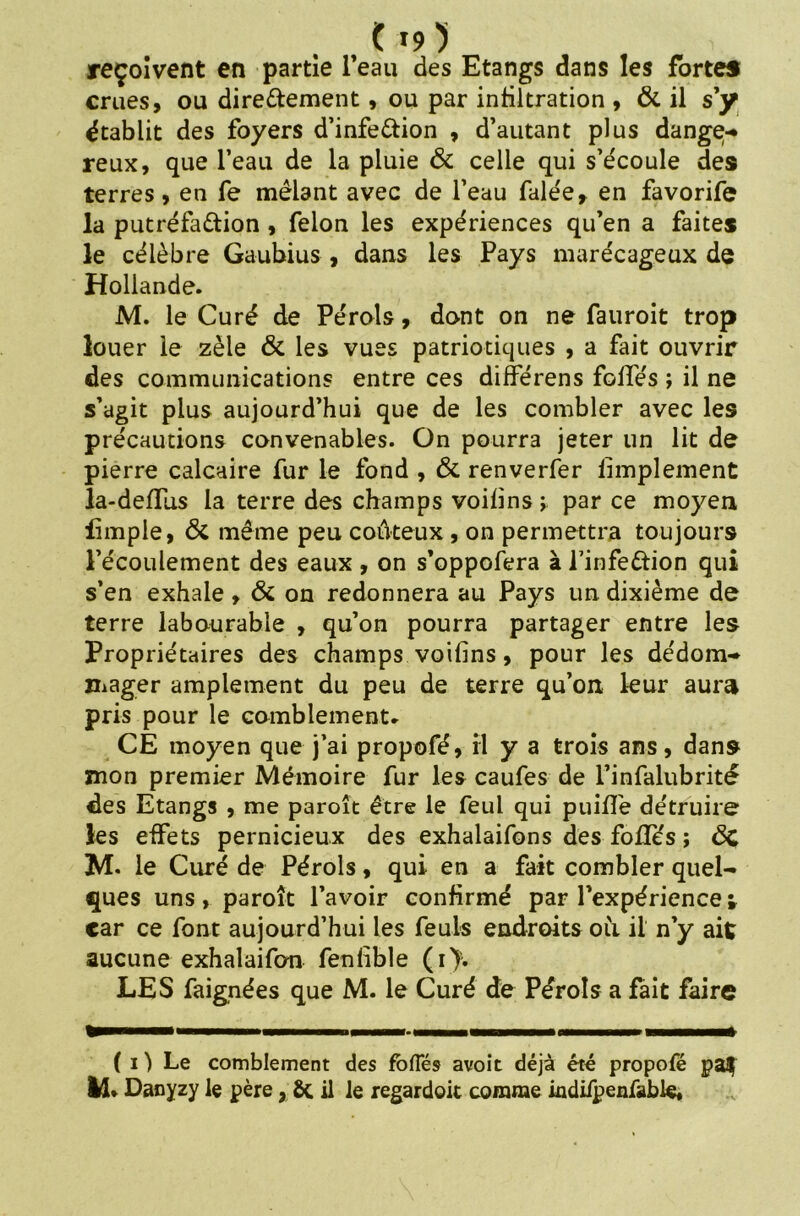 reçoivent en partie l’eau des Etangs dans les fortes crues, ou directement, ou par infiltration , & il s’y établit des foyers d’infeCtion , d’autant plus dange-* reux, que l’eau de la pluie & celle qui s’écoule des terres, en fe mêlant avec de l’eau falée, en favorife la putréfaction , félon les expériences qu’en a faites le célèbre Gaubius , dans les Pays marécageux de Hollande. M. le Curé de Péroîs, dont on ne fauroit trop louer le zèle & les vues patriotiques , a fait ouvrir des communications entre ces différens foliés ; il ne s’agit plus aujourd’hui que de les combler avec les précautions convenables. On pourra jeter un lit de pierre calcaire fur le fond , & renverfer limplement la-delTus la terre des champs voilins t par ce moyen Ample, & même peu coûteux , on permettra toujours l’écoulement des eaux , on s’oppofera à l’infeCtion qui s’en exhale, & on redonnera au Pays un dixième de terre labourable , qu’on pourra partager entre les Propriétaires des champs voilins, pour les dédom- mager amplement du peu de terre qu’on leur aura pris pour le comblement. CE moyen que j’ai propofé, il y a trois ans, dans mon premier Mémoire fur les caufes de l’infalubrité des Etangs , me paroît être le feul qui puiHe détruire les effets pernicieux des exhalaifons des foliés ; ÔC M- le Curé de Pérols, qui en a fait combler quel- ques uns, paroît l’avoir confirmé par l’expérience t car ce font aujourd’hui les feuls endroits où il n’y ait aucune exhalaifon fenlible (i>. LES faignées que M. le Curé de Pérols a fait faire ( i ) Le comblement des foflës avoit déjà été propofé pa$ IÆ* Danyzy le père, Ôt il le regardoit comme indifpenfüble.