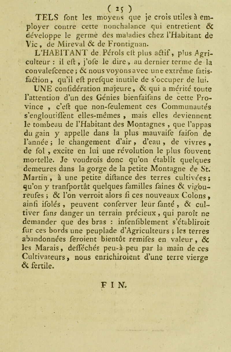 TELS font les moyens que je crois utiles à em- ployer contre cette nonchalance qui entretient ÔC développe le germé des maladies chez l’Habitant de Vie , de Mireval & de Frontignan. L’HABITANT de.Pérols elt plus a&if, plus Agri- culteur : il eft, j’ofe le dire, au dernier terme de la convalefcence ; & nous voyons avec une extrême fatis- fadtion , qu’il elt prefque inutile de s’occuper de lui. UNE conlidération majeure, & qui a mérité toute l’attention d’un des Génies bienfaifans de cette Pro- vince , c’eft que non-feulement ces Communautés s’engloutifïènt elles-mêmes , mais elles deviennent le tombeau de l’Habitant des Montagnes , que l’appas du gain y appelle dans la plus mauvaife faifon de l’année ; le changement d’air , d’eau , de vivres , de fol , excite en lui une révolution le plus fouvent mortelle. Je voudrois donc qu’on établît quelques demeures dans la gorge de la petite Montagne de St. Martin, à une petite diftance des terres cultivées; qu’on y tranfportât quelques familles faines & vigou- reufes ; & l’on verroit alors fi ces nouveaux Colons, ainlî ifolés , peuvent conferver leur fanté , & cul- tiver fans danger un terrain précieux, qui paroît ne demander que des bras : infenfiblement s’établiroit fur ces bords une peuplade d’Agriculteurs ; les terres abandonnées feroient bientôt remifes en valeur , Ôc les Marais, defféchés peu-à peu par la main de ces Cultivateurs, nous enrichiroient d’une terre vierge & fertile. F I N,