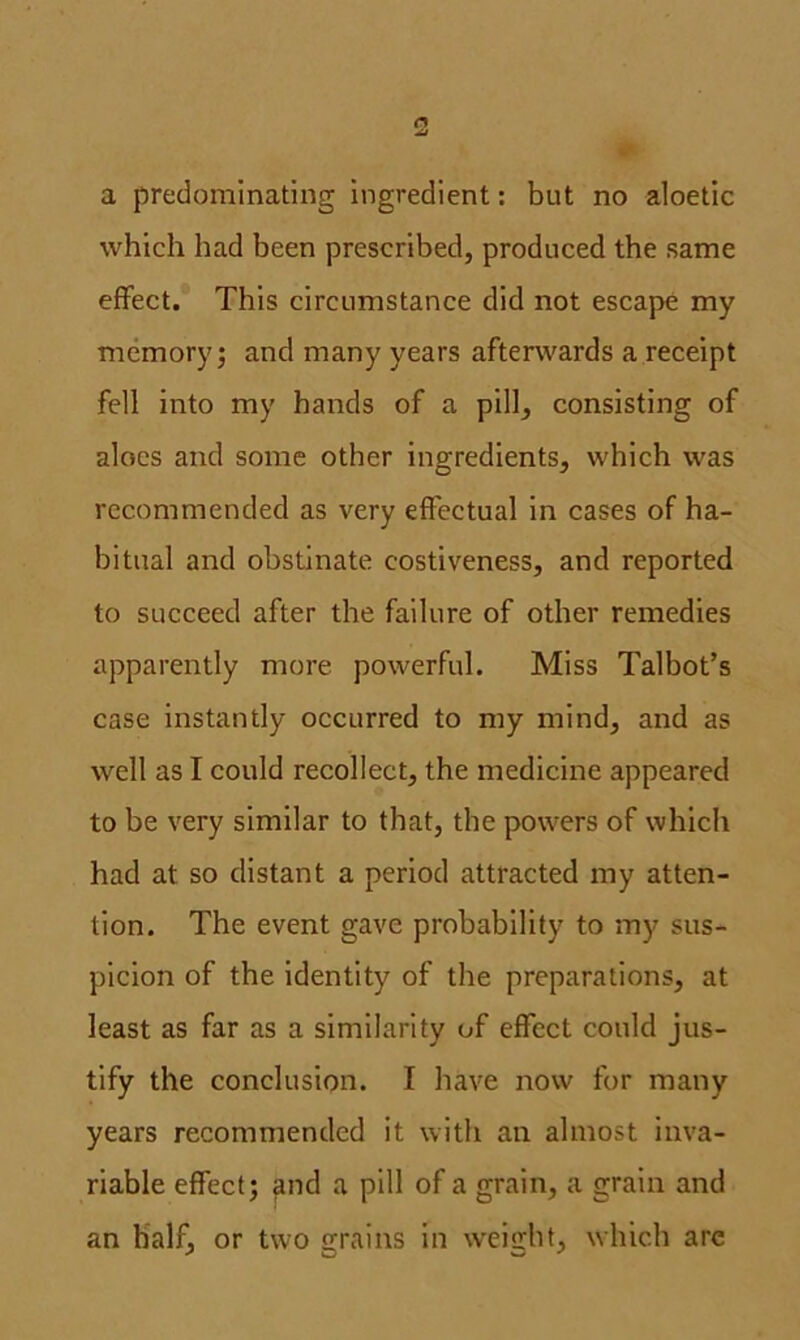 a predominating ingredient: but no aloetic which had been prescribed, produced the same effect. This circumstance did not escape my memory; and many years afterwards a receipt fell into my hands of a pill, consisting of aloes and some other ingredients, which was recommended as very effectual in cases of ha- bitual and obstinate costiveness, and reported to succeed after the failure of other remedies apparently more powerful. Miss Talbot’s case instantly occurred to my mind, and as well as I could recollect, the medicine appeared to be very similar to that, the powers of which had at so distant a period attracted my atten- tion. The event gave probability to my sus- picion of the identity of the preparations, at least as far as a similarity of effect could jus- tify the conclusion. I have now for many years recommended it with an almost inva- riable effect; and a pill of a grain, a grain and an half, or two grains in weight, which arc