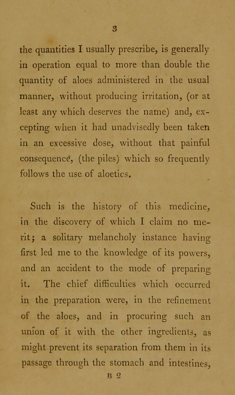 the quantities I usually prescribe, is generally in operation equal to more than double the quantity of aloes administered in the usual manner, without producing irritation, (or at least any which deserves the name) and, ex- cepting when it had unadvisedly been taken in an excessive dose, without that painful consequence, (the piles) which so frequently follows the use of aloetics. Such is the history of this medicine, in the discovery of which I claim no me- rit; a solitary melancholy instance having first led me to the knowledge of its powers, and an accident to the mode of preparing it. The chief difficulties which occurred in the preparation were, in the refinement of the aloes, and in procuring such an union of it with the other ingredients, as might prevent its separation from them in its passage through the stomach and intestines, B 2