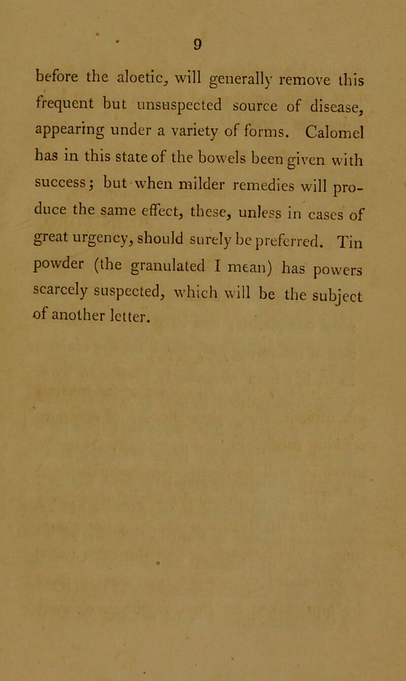 before the aloetic, will generally remove this frequent but unsuspected source of disease, appearing under a variety of forms. Calomel has in this state of the bowels been given with success; but when milder remedies will pro- duce the same effect, these, unless in cases of great urgency, should surely be preferred. Tin powder (the granulated I mean) has powers scarcely suspected, which will be the subject of another letter.