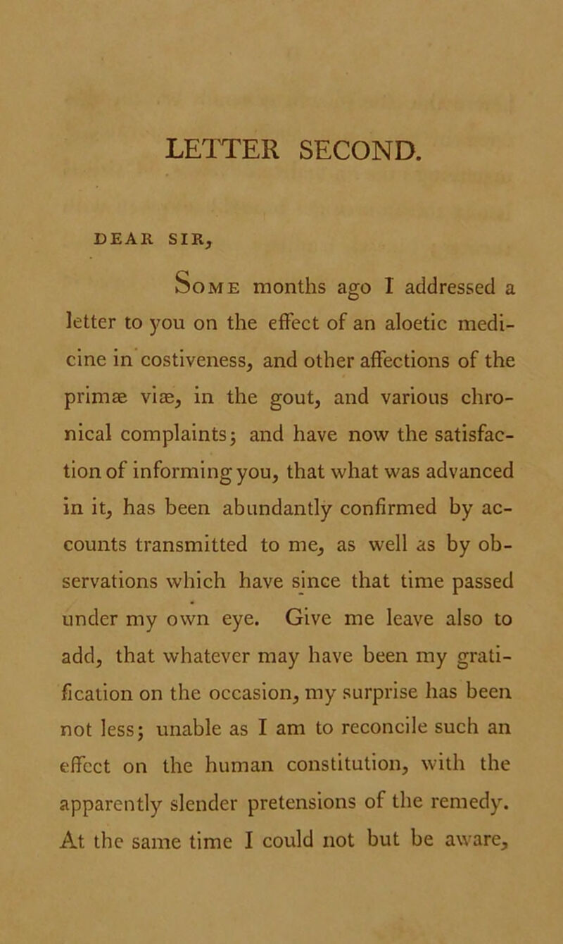 LETTER SECOND. DEAR SIR, Some months ago I addressed a letter to you on the effect of an aloetic medi- cine in costiveness, and other affections of the primae vice, in the gout, and various chro- nical complaints; and have now the satisfac- tion of informing you, that what was advanced in it, has been abundantly confirmed by ac- counts transmitted to me, as well as by ob- servations which have since that time passed under my own eye. Give me leave also to add, that whatever may have been my grati- fication on the occasion, my surprise has been not less; unable as I am to reconcile such an effect on the human constitution, with the apparently slender pretensions of the remedy. At the same time I could not but be aware.