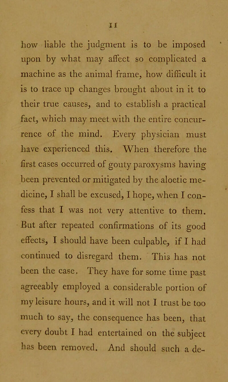 If how liable the judgment is to be imposed upon by what may affect so complicated a machine as the animal frame, how difficult it is to trace up changes brought about in it to their true causes, and to establish a practical fact, which may meet with the entire concur- rence of the mind. Every physician must have experienced this. When therefore the first cases occurred of gouty paroxysms having been prevented or mitigated by the aloetic me- dicine, I shall be excused, I hope, when I con- fess that I was not very attentive to them. But after repeated confirmations of its good effects, I should have been culpable, if I had continued to disregard them. This has not been the case. They have for some time past agreeably employed a considerable portion of my leisure hours, and it will not I trust be too much to say, the consequence has been, that every doubt I had entertained on the subject has been removed. And should such a de-