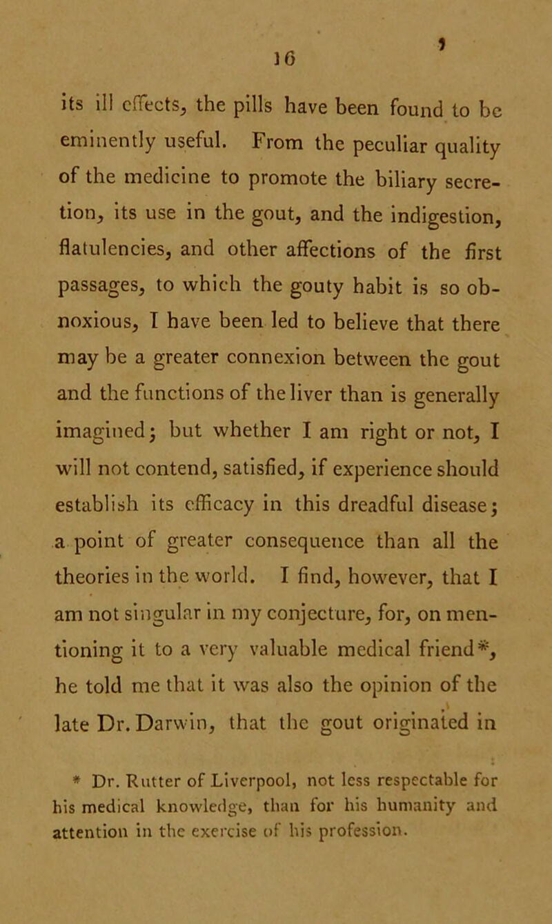 10 J its ill effects, the pills have been found to be eminently useful. From the peculiar quality of the medicine to promote the biliary secre- tion, its use in the gout, and the indigestion, flatulencies, and other affections of the first passages, to which the gouty habit is so ob- noxious, I have been led to believe that there may be a greater connexion between the gout and the functions of the liver than is generally imagined; but whether I am right or not, I will not contend, satisfied, if experience should establish its efficacy in this dreadful disease; a point of greater consequence than all the theories in the world. I find, however, that I am not singular in my conjecture, for, on men- tioning it to a very valuable medical friend*, he told me that it was also the opinion of the late Dr. Darwin, that the gout originated in * Dr. Rutter of Liverpool, not less respectable for bis medical knowledge, than for his humanity and attention in the exercise of his profession.