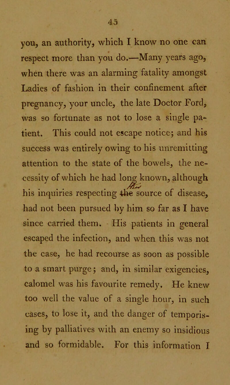 you, an authority, which I know no one can respect more than you do.—Many years ago, when there was an alarming fatality amongst Ladies of fashion in their confinement after pregnancy, your uncle, the late Doctor Ford, was so fortunate as not to lose a single pa- tient. This could not escape notice; and his success was entirely owing to his unremitting attention to the state of the bowels, the ne- cessity of which he had lon<£ known, although his inquiries respecting the source of disease, had not been pursued by him so far as I have since carried them. His patients in general escaped the infection, and when this was not the case, he had recourse as soon as possible to a smart purge; and, in similar exigencies, calomel was his favourite remedy. He knew too well the value of a single hour, in such cases, to lose it, and the danger of temporis- ing by palliatives with an enemy so insidious and so formidable. For this information I
