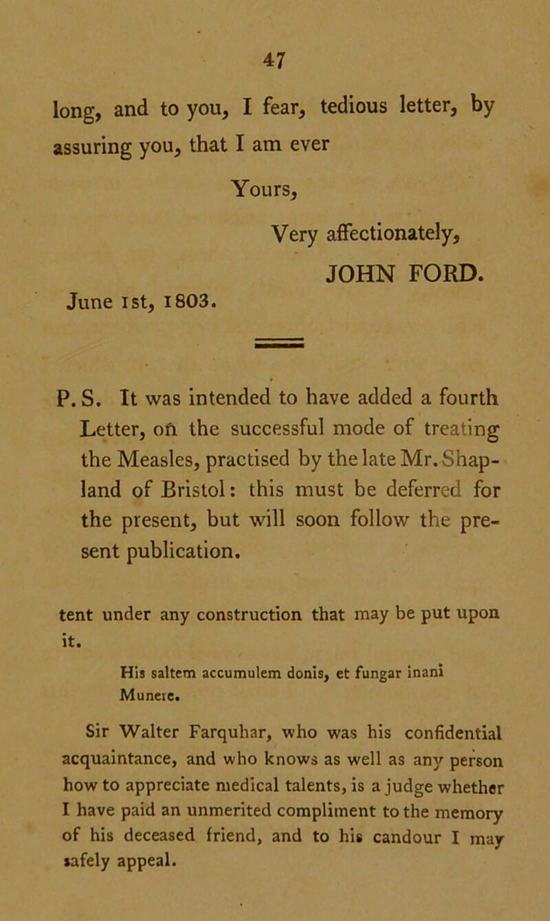 long, and to you, I fear, tedious letter, by assuring you, that I am ever Yours, Very affectionately, JOHN FORD. June 1st, 1803. P. S. It was intended to have added a fourth Letter, on the successful mode of treating the Measles, practised by thelateMr.Shap- land of Bristol: this must be deferred for the present, but will soon follow the pre- sent publication. tent under any construction that may be put upon it. His saltern accumulem donis, et fungar inani Munere. Sir Walter Farquhar, who was his confidential acquaintance, and who knows as well as any person how to appreciate medical talents, is a judge whether I have paid an unmerited compliment to the memory of his deceased friend, and to his candour I may safely appeal.