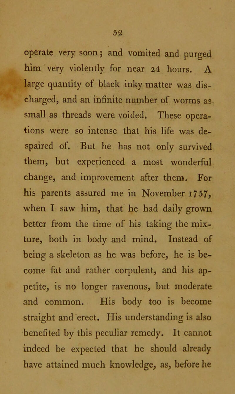 operate very soon; and vomited and purged him very violently for near 24 hours. A large quantity of black inky matter was dis- charged, and an infinite number of worms as small as threads were voided. These opera- tions were so intense that his life was de- spaired of. But he has not only survived them, but experienced a most wonderful change, and improvement after them. For his parents assured me in November i757, when I saw him, that he had daily grown better from the time of his taking the mix- ture, both in body and mind. Instead of being a skeleton as he was before, he is be- come fat and rather corpulent, and his ap- petite, is no longer ravenous, but moderate and common. His body too is become straight and erect. His understanding is also benefited by this peculiar remedy. It cannot indeed be expected that he should already have attained much knowledge, as, before he