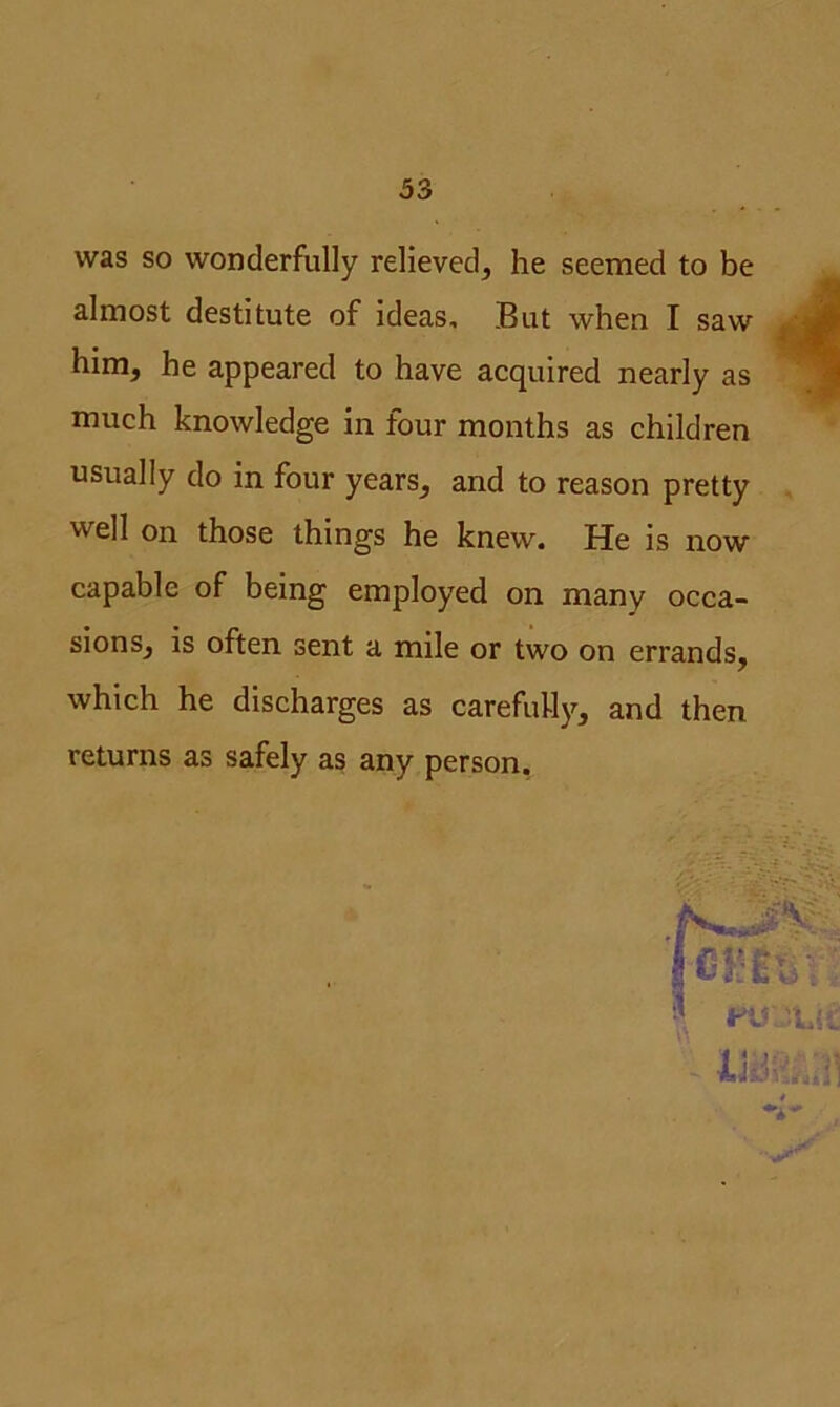 was so wonderfully relieved, he seemed to be almost destitute of ideas. But when I saw him, he appeared to have acquired nearly as much knowledge in four months as children usually do in four years, and to reason pretty well on those things he knew. He is now capable of being employed on many occa- sions, is often sent a mile or two on errands, which he discharges as carefully, and then returns as safely as any person.