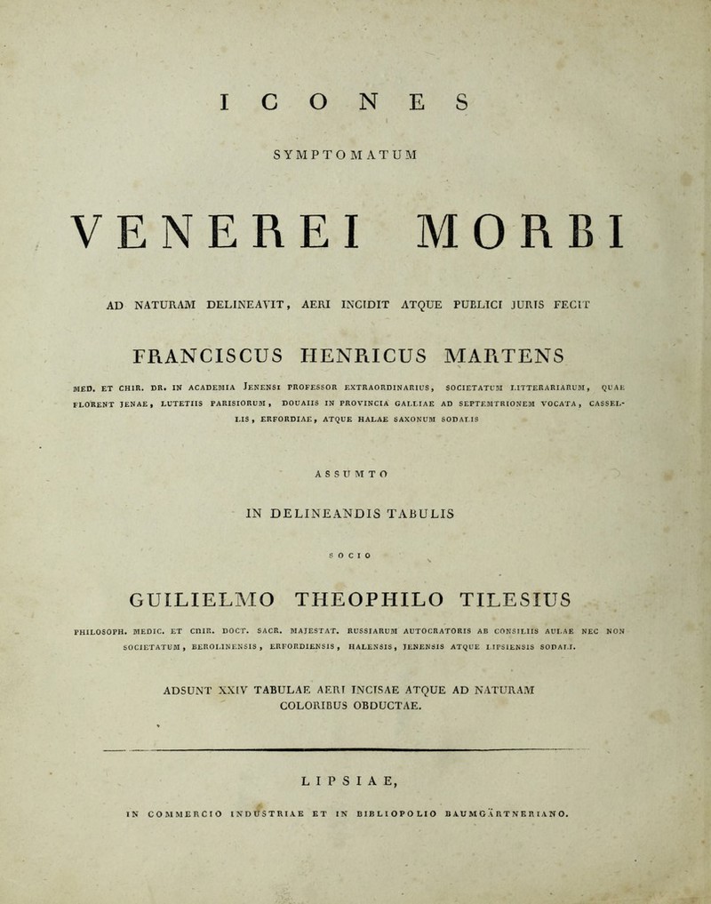 I C O N E S t SYMPTOMATUM VENEREI MORBI AD NATURAM DELINEAVIT, AERI INCIDIT ATQUE PUELICI JURIS FECIT FRANCISCUS HENRICUS MARTENS HIED. ET CHIR. DR. IN ACADEMIA JeNENSI PROFESSOR EXTRAORDINARIUS , SOCIETATUM I.ITTERARIARUM , QUAE FLORENT JENAE, LUTETIIS PARISIORUM , DOUAIIS IN PROVINCIA GALEIAE AD SEPTEMTRIONEM VOCATA , CASSEI.- LIS , ERFORDIAE, ATQUE HALAE SAXONUM SOD APIS ASSUMTO IN DELINEANDIS TABU LIS S O C I 0 GUILIELMO THEOPHILO TILESIUS PHILOSOPH. MEDIC. ET CI1IR. DOCT. SACR. MAJESTAT. RUSSIARUM AUTOCRATORIS AB CONSILIIS AUI.AE NEC NON SOCIETATUM, BEROI.INF.NSIS , ERFORDIENSIS , IIALENSIS , JENENSIS ATQUE I IPSIENSIS SODAI.I. ADSUNT XXIV TABULAE AERT INCTSAE ATQUE AD NATURAM COLORIBUS OBDUCTAE. L I P S I A E, IN COMMERCIO INDUSTRIAE ET IN BIB LI OP OLIO BAUMGARTNERIANO.