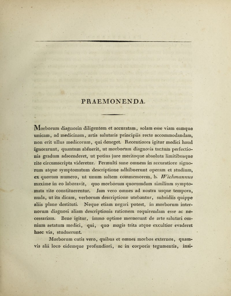 PRAEMONENDA. ]YIorborum diagnosin diligentem et accuratam, solam esse viam eamque unicam, ad medicinam, artis salutaris principiis recte accommodandam, non erit ullus medicorum, qui deneget. Recentiores igitur medici haud ignorarnnt, quantum abfuerit, ut morbortnn diagnosis tantum perfectio- nis gradum adscenderet, ut potius jure meritoque absoluta limitibusque rite circumscripta yideretur. Permulti sane omnein in accuratiore signo- rum atque symptomatum descriptione adhibuerunt operam et studium, ex quorum numero, ut unum saltern commemorem, b. Wichmannus maxime in eo laboravit, quo morborum quorumdam similium sympto- mata rite constituerentur. Jam vero omnes ad nostra usque tempora, nuda, ut ita dicam, verborum descriptione utebantur, subsidiis quippe aliis plane destituti. Neque etiam negari potest, in morborum inter- norum diagnosi aliam descriptionis rationem requirendam esse ac ne- cessarian!. Bene igitur, immo optime mernerunt de arte salutari om- nium aetatum medici, qui, quo magis trita atque excultior evaderet haec via, studuerunt. Morborum cutis vero, quibus et omnes morbos externos, quam- vis alii loco eidemque profundiori, ac in corporis tegumentis, insi-